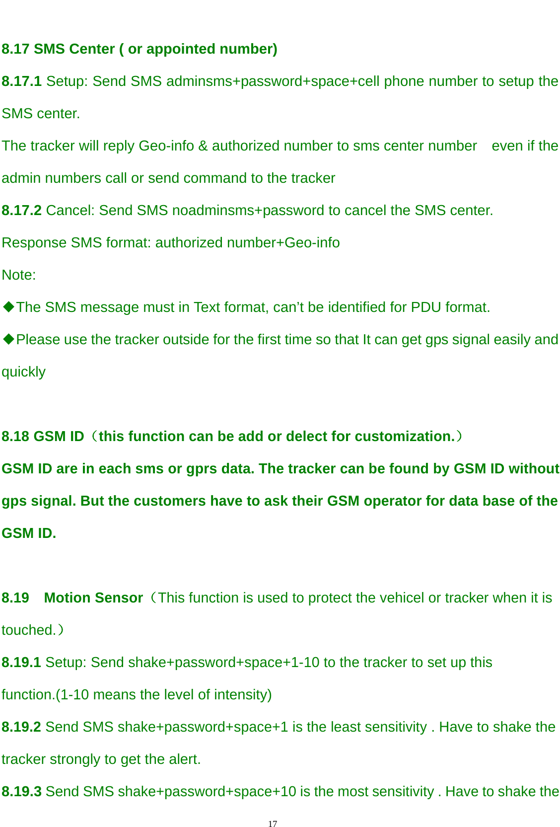                                      17                                                    8.17 SMS Center ( or appointed number) 8.17.1 Setup: Send SMS adminsms+password+space+cell phone number to setup the SMS center. The tracker will reply Geo-info &amp; authorized number to sms center number  even if the admin numbers call or send command to the tracker   8.17.2 Cancel: Send SMS noadminsms+password to cancel the SMS center. Response SMS format: authorized number+Geo-info Note:  ◆The SMS message must in Text format, can’t be identified for PDU format. ◆Please use the tracker outside for the first time so that It can get gps signal easily and quickly  8.18 GSM ID（this function can be add or delect for customization.） GSM ID are in each sms or gprs data. The tracker can be found by GSM ID without gps signal. But the customers have to ask their GSM operator for data base of the GSM ID.  8.19  Motion Sensor（This function is used to protect the vehicel or tracker when it is touched.） 8.19.1 Setup: Send shake+password+space+1-10 to the tracker to set up this function.(1-10 means the level of intensity) 8.19.2 Send SMS shake+password+space+1 is the least sensitivity . Have to shake the tracker strongly to get the alert. 8.19.3 Send SMS shake+password+space+10 is the most sensitivity . Have to shake the 