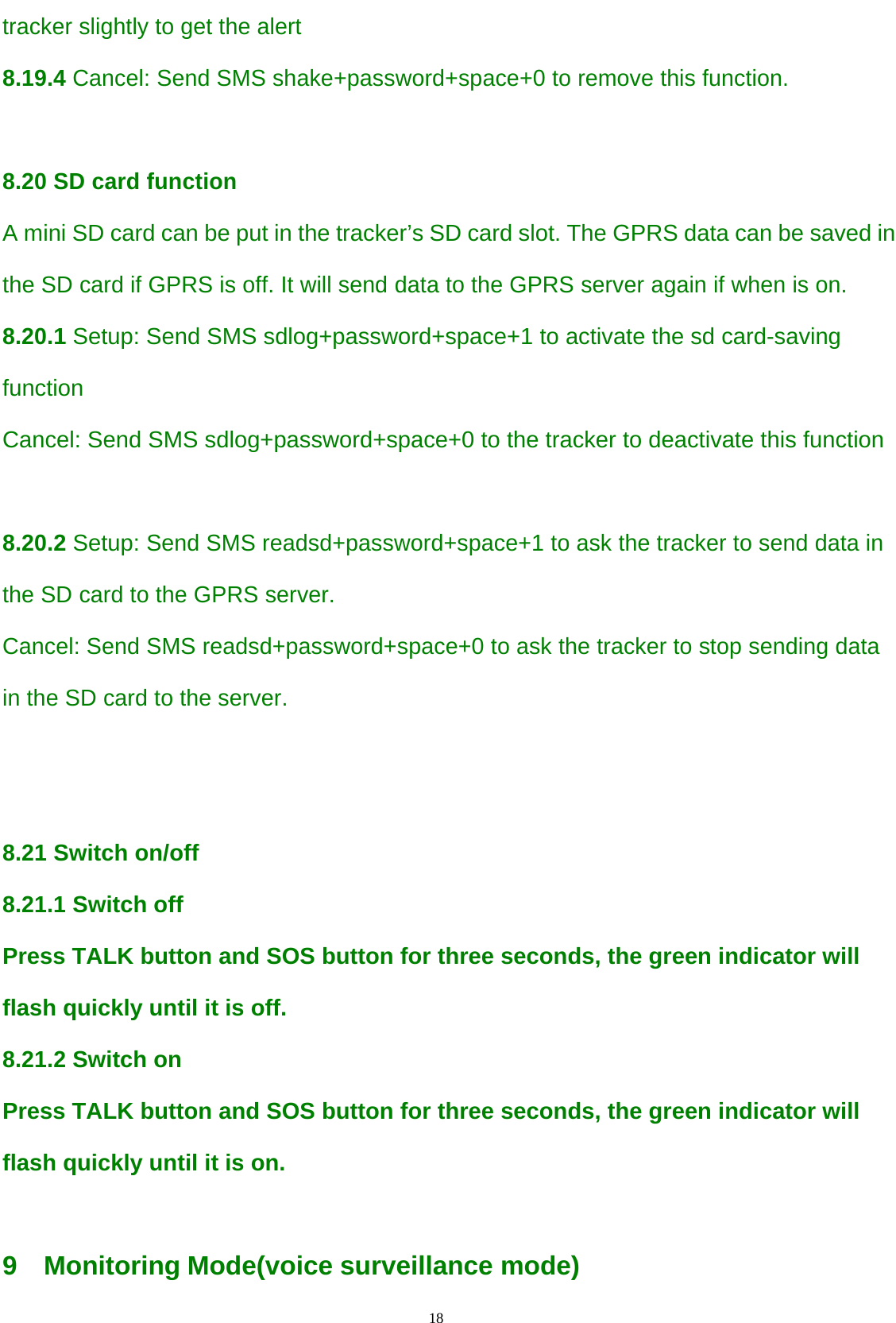                                      18                                                   tracker slightly to get the alert  8.19.4 Cancel: Send SMS shake+password+space+0 to remove this function.  8.20 SD card function  A mini SD card can be put in the tracker’s SD card slot. The GPRS data can be saved in the SD card if GPRS is off. It will send data to the GPRS server again if when is on.  8.20.1 Setup: Send SMS sdlog+password+space+1 to activate the sd card-saving function  Cancel: Send SMS sdlog+password+space+0 to the tracker to deactivate this function    8.20.2 Setup: Send SMS readsd+password+space+1 to ask the tracker to send data in the SD card to the GPRS server. Cancel: Send SMS readsd+password+space+0 to ask the tracker to stop sending data in the SD card to the server.   8.21 Switch on/off    8.21.1 Switch off Press TALK button and SOS button for three seconds, the green indicator will flash quickly until it is off. 8.21.2 Switch on Press TALK button and SOS button for three seconds, the green indicator will flash quickly until it is on.  9  Monitoring Mode(voice surveillance mode) 