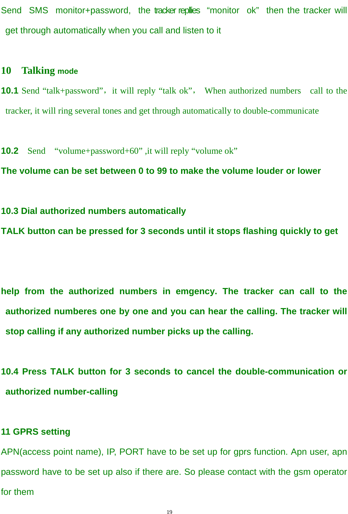                                      19                                                   Send  SMS  monitor+password,  the tracker repllies  “monitor  ok”  then the tracker will get through automatically when you call and listen to it     10  Talking mode 10.1 Send “talk+password”，it will reply “talk ok”， When authorized numbers    call to the   tracker, it will ring several tones and get through automatically to double-communicate    10.2  Send  “volume+password+60” ,it will reply “volume ok”   The volume can be set between 0 to 99 to make the volume louder or lower  10.3 Dial authorized numbers automatically   TALK button can be pressed for 3 seconds until it stops flashing quickly to get     help from the authorized numbers in emgency. The tracker can call to the authorized numberes one by one and you can hear the calling. The tracker will stop calling if any authorized number picks up the calling.  10.4 Press TALK button for 3 seconds to cancel the double-communication or authorized number-calling  11 GPRS setting APN(access point name), IP, PORT have to be set up for gprs function. Apn user, apn password have to be set up also if there are. So please contact with the gsm operator for them   