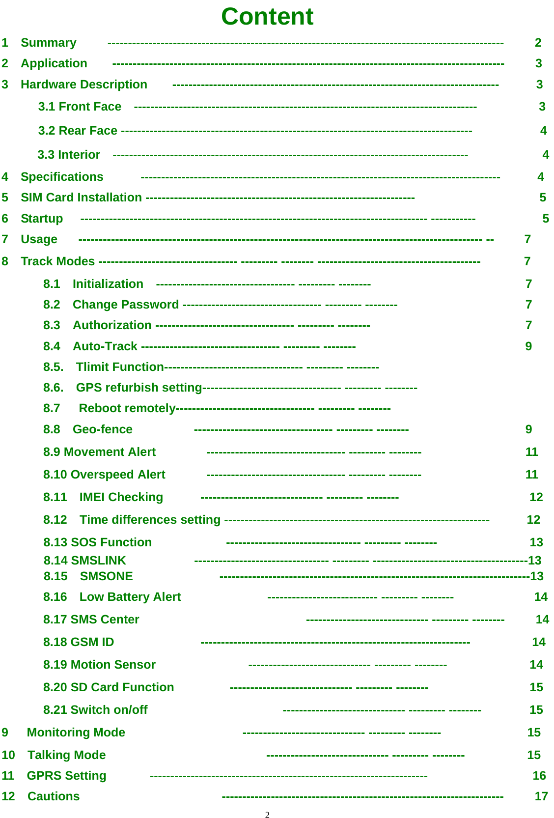                                     2                                                   Content 1  Summary     -------------------------------------------------------------------------------------------------     2 2  Application    ------------------------------------------------------------------------------------------------     3 3  Hardware Description    --------------------------------------------------------------------------------      3 3.1 Front Face    ------------------------------------------------------------------------------------          3 3.2 Rear Face --------------------------------------------------------------------------------------           4 3.3 Interior    ---------------------------------------------------------------------------------------            4 4  Specifications      ----------------------------------------------------------------------------------------      4 5    SIM Card Installation ------------------------------------------------------------------ 5 6  Startup  ------------------------------------------------------------------------------------- -----------  5 7  Usage  --------------------------------------------------------------------------------------------------- --  7 8  Track Modes ---------------------------------- --------- -------- ----------------------------------------       7 8.1  Initialization  ---------------------------------- --------- --------  7 8.2  Change Password ---------------------------------- --------- --------  7 8.3  Authorization ---------------------------------- --------- --------  7 8.4  Auto-Track ---------------------------------- --------- --------  9 8.5.  Tlimit Function---------------------------------- --------- -------- 8.6.    GPS refurbish setting---------------------------------- --------- -------- 8.7   Reboot remotely---------------------------------- --------- -------- 8.8  Geo-fence  ---------------------------------- --------- --------  9 8.9 Movement Alert  ---------------------------------- --------- --------  11 8.10 Overspeed Alert  ---------------------------------- --------- --------  11 8.11  IMEI Checking      ------------------------------ --------- --------  12 8.12  Time differences setting -----------------------------------------------------------------      12 8.13 SOS Function            --------------------------------- --------- --------                 13 8.14 SMSLINK           --------------------------------- --------- --------------------------------------13 8.15  SMSONE              ----------------------------------------------------------------------------13 8.16  Low Battery Alert              --------------------------- --------- --------             14 8.17 SMS Center                           ------------------------------ --------- --------     14 8.18 GSM ID              ------------------------------------------------------------------          14 8.19 Motion Sensor               ------------------------------ --------- --------  14 8.20 SD Card Function              ------------------------------ --------- --------  15 8.21 Switch on/off                       ------------------------------ --------- --------  15 9   Monitoring Mode                   ------------------------------ --------- --------  15 10  Talking Mode                          ------------------------------ --------- --------  15 11  GPRS Setting       --------------------------------------------------------------------                 16 12  Cautions                       ---------------------------------------------------------------------      17 
