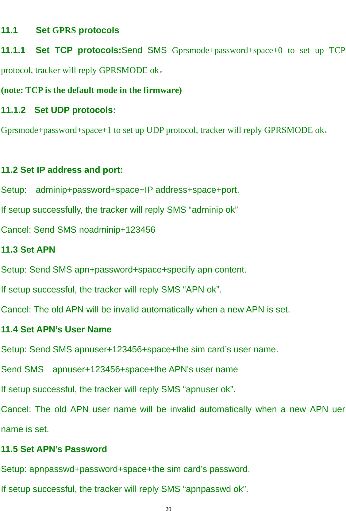                                      20                                                    11.1    Set GPRS protocols 11.1.1  Set TCP protocols:Send SMS Gprsmode+password+space+0 to set up TCP protocol, tracker will reply GPRSMODE ok。 (note: TCP is the default mode in the firmware) 11.1.2 Set UDP protocols: Gprsmode+password+space+1 to set up UDP protocol, tracker will reply GPRSMODE ok。  11.2 Set IP address and port: Setup:  adminip+password+space+IP address+space+port. If setup successfully, the tracker will reply SMS “adminip ok”   Cancel: Send SMS noadminip+123456 11.3 Set APN Setup: Send SMS apn+password+space+specify apn content. If setup successful, the tracker will reply SMS “APN ok”.   Cancel: The old APN will be invalid automatically when a new APN is set. 11.4 Set APN’s User Name Setup: Send SMS apnuser+123456+space+the sim card’s user name. Send SMS    apnuser+123456+space+the APN&apos;s user name If setup successful, the tracker will reply SMS “apnuser ok”.   Cancel: The old APN user name will be invalid automatically when a new APN uer name is set. 11.5 Set APN’s Password Setup: apnpasswd+password+space+the sim card’s password. If setup successful, the tracker will reply SMS “apnpasswd ok”.   