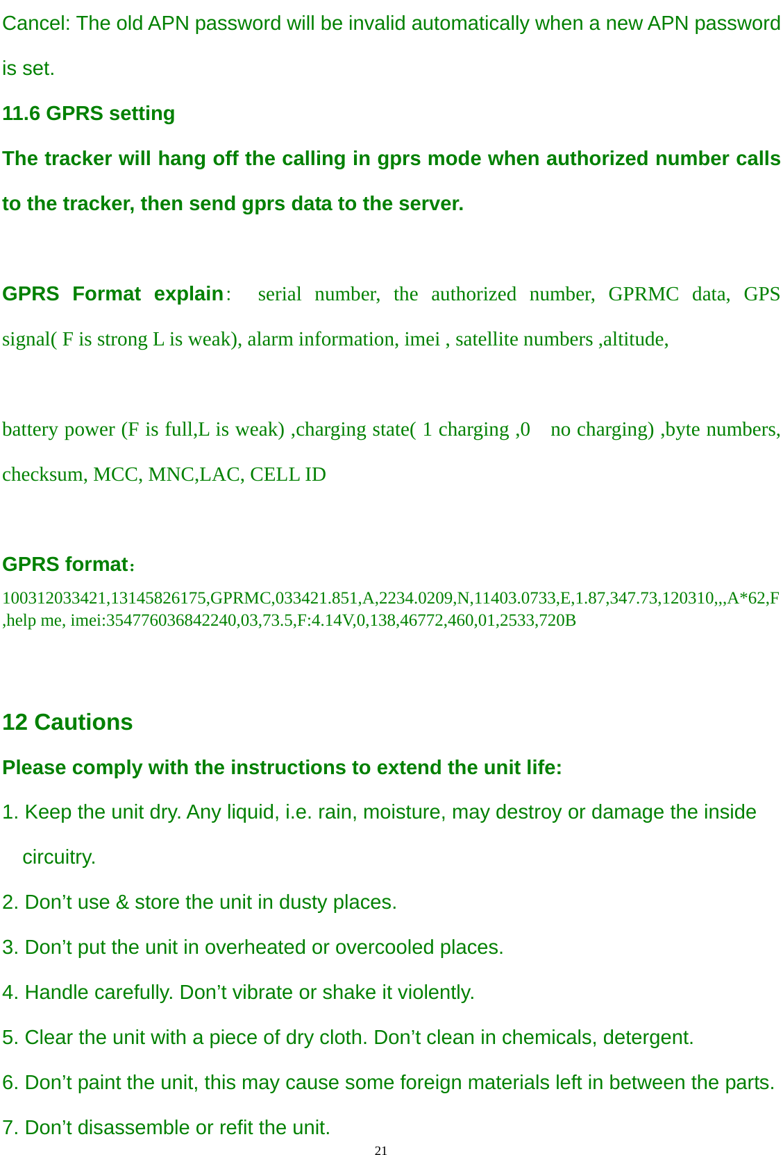                                      21                                                   Cancel: The old APN password will be invalid automatically when a new APN password is set. 11.6 GPRS setting The tracker will hang off the calling in gprs mode when authorized number calls to the tracker, then send gprs data to the server.  GPRS Format explain:  serial number, the authorized number, GPRMC data, GPS signal( F is strong L is weak), alarm information, imei , satellite numbers ,altitude,  battery power (F is full,L is weak) ,charging state( 1 charging ,0    no charging) ,byte numbers, checksum, MCC, MNC,LAC, CELL ID  GPRS format： 100312033421,13145826175,GPRMC,033421.851,A,2234.0209,N,11403.0733,E,1.87,347.73,120310,,,A*62,F,help me, imei:354776036842240,03,73.5,F:4.14V,0,138,46772,460,01,2533,720B   12 Cautions Please comply with the instructions to extend the unit life:   1. Keep the unit dry. Any liquid, i.e. rain, moisture, may destroy or damage the inside circuitry. 2. Don’t use &amp; store the unit in dusty places. 3. Don’t put the unit in overheated or overcooled places. 4. Handle carefully. Don’t vibrate or shake it violently. 5. Clear the unit with a piece of dry cloth. Don’t clean in chemicals, detergent. 6. Don’t paint the unit, this may cause some foreign materials left in between the parts. 7. Don’t disassemble or refit the unit. 