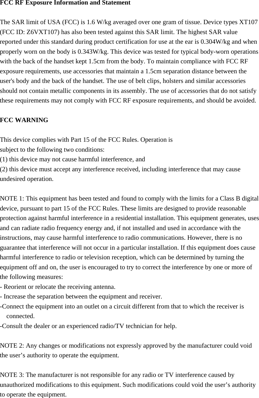  FCC RF Exposure Information and Statement  The SAR limit of USA (FCC) is 1.6 W/kg averaged over one gram of tissue. Device types XT107 (FCC ID: Z6VXT107) has also been tested against this SAR limit. The highest SAR value reported under this standard during product certification for use at the ear is 0.304W/kg and when properly worn on the body is 0.343W/kg. This device was tested for typical body-worn operations with the back of the handset kept 1.5cm from the body. To maintain compliance with FCC RF exposure requirements, use accessories that maintain a 1.5cm separation distance between the user&apos;s body and the back of the handset. The use of belt clips, holsters and similar accessories should not contain metallic components in its assembly. The use of accessories that do not satisfy these requirements may not comply with FCC RF exposure requirements, and should be avoided.  FCC WARNING  This device complies with Part 15 of the FCC Rules. Operation is subject to the following two conditions: (1) this device may not cause harmful interference, and (2) this device must accept any interference received, including interference that may cause undesired operation.  NOTE 1: This equipment has been tested and found to comply with the limits for a Class B digital device, pursuant to part 15 of the FCC Rules. These limits are designed to provide reasonable protection against harmful interference in a residential installation. This equipment generates, uses and can radiate radio frequency energy and, if not installed and used in accordance with the instructions, may cause harmful interference to radio communications. However, there is no guarantee that interference will not occur in a particular installation. If this equipment does cause harmful interference to radio or television reception, which can be determined by turning the equipment off and on, the user is encouraged to try to correct the interference by one or more of the following measures: - Reorient or relocate the receiving antenna. - Increase the separation between the equipment and receiver. -Connect the equipment into an outlet on a circuit different from that to which the receiver is connected. -Consult the dealer or an experienced radio/TV technician for help.  NOTE 2: Any changes or modifications not expressly approved by the manufacturer could void the user’s authority to operate the equipment.  NOTE 3: The manufacturer is not responsible for any radio or TV interference caused by unauthorized modifications to this equipment. Such modifications could void the user’s authority to operate the equipment.  