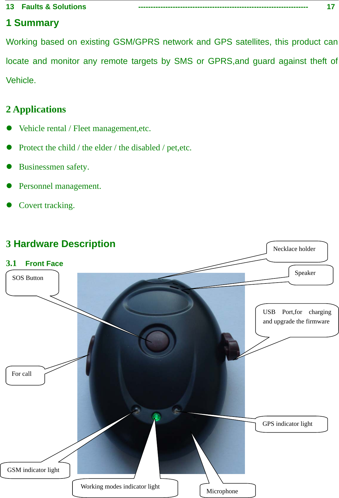                                      3                                                   13  Faults &amp; Solutions              ---------------------------------------------------------------------      17 1 Summary Working based on existing GSM/GPRS network and GPS satellites, this product can locate and monitor any remote targets by SMS or GPRS,and guard against theft of Vehicle.  2 Applications z Vehicle rental / Fleet management,etc. z Protect the child / the elder / the disabled / pet,etc. z Businessmen safety. z Personnel management. z Covert tracking.  3 Hardware Description 3.1  Front Face                           For call USB Port,for charging and upgrade the firmware Microphone Speaker GSM indicator light Working modes indicator light GPS indicator light SOS Button Necklace holder 