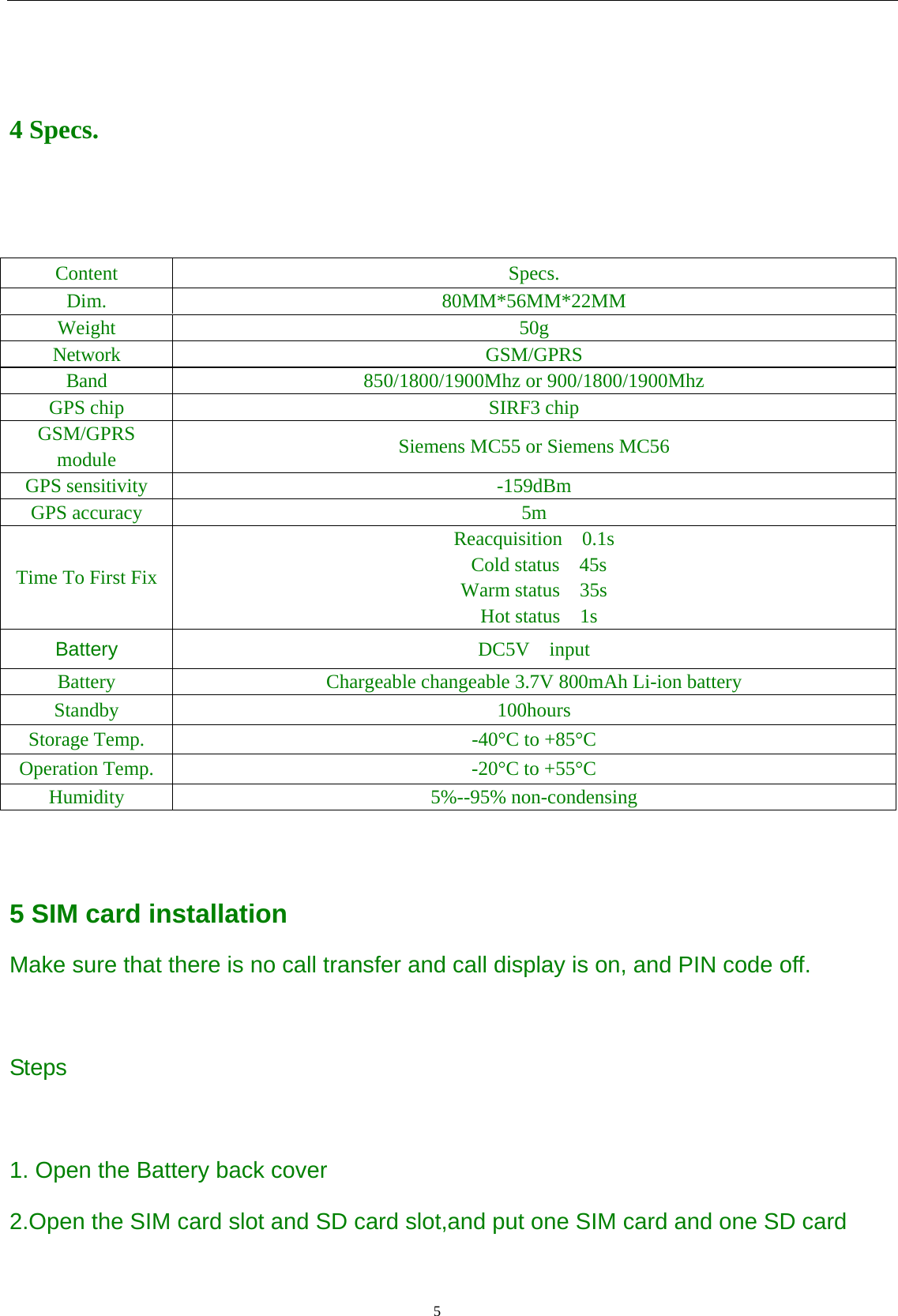                                      5                                                     4 Specs.   Content Specs. Dim. 80MM*56MM*22MM Weight 50g Network GSM/GPRS Band 850/1800/1900Mhz or 900/1800/1900Mhz GPS chip  SIRF3 chip GSM/GPRS module  Siemens MC55 or Siemens MC56 GPS sensitivity  -159dBm GPS accuracy  5m Time To First Fix Reacquisition  0.1s  Cold status  45s Warm status  35s  Hot status  1s Battery  DC5V  input Battery Chargeable changeable 3.7V 800mAh Li-ion battery Standby 100hours Storage Temp.  -40°C to +85°C Operation Temp.  -20°C to +55°C Humidity 5%--95% non-condensing   5 SIM card installation Make sure that there is no call transfer and call display is on, and PIN code off.  Steps  1. Open the Battery back cover 2.Open the SIM card slot and SD card slot,and put one SIM card and one SD card  