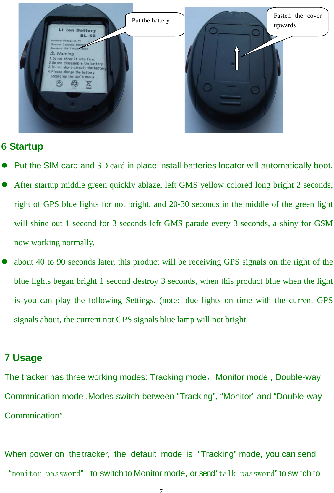                                      7                                                                 6 Startup z  Put the SIM card and SD card in place,install batteries locator will automatically boot. z After startup middle green quickly ablaze, left GMS yellow colored long bright 2 seconds, right of GPS blue lights for not bright, and 20-30 seconds in the middle of the green light will shine out 1 second for 3 seconds left GMS parade every 3 seconds, a shiny for GSM now working normally. z about 40 to 90 seconds later, this product will be receiving GPS signals on the right of the blue lights began bright 1 second destroy 3 seconds, when this product blue when the light is you can play the following Settings. (note: blue lights on time with the current GPS signals about, the current not GPS signals blue lamp will not bright.  7 Usage The tracker has three working modes: Tracking mode，Monitor mode , Double-way Commnication mode ,Modes switch between “Tracking”, “Monitor” and “Double-way Commnication”.  When power on the tracker, the default mode is “Tracking” mode, you can send  “monitor+password”  to switch to Monitor mode, or send “talk+password” to switch to Put the battery  Fasten the cover upwards 
