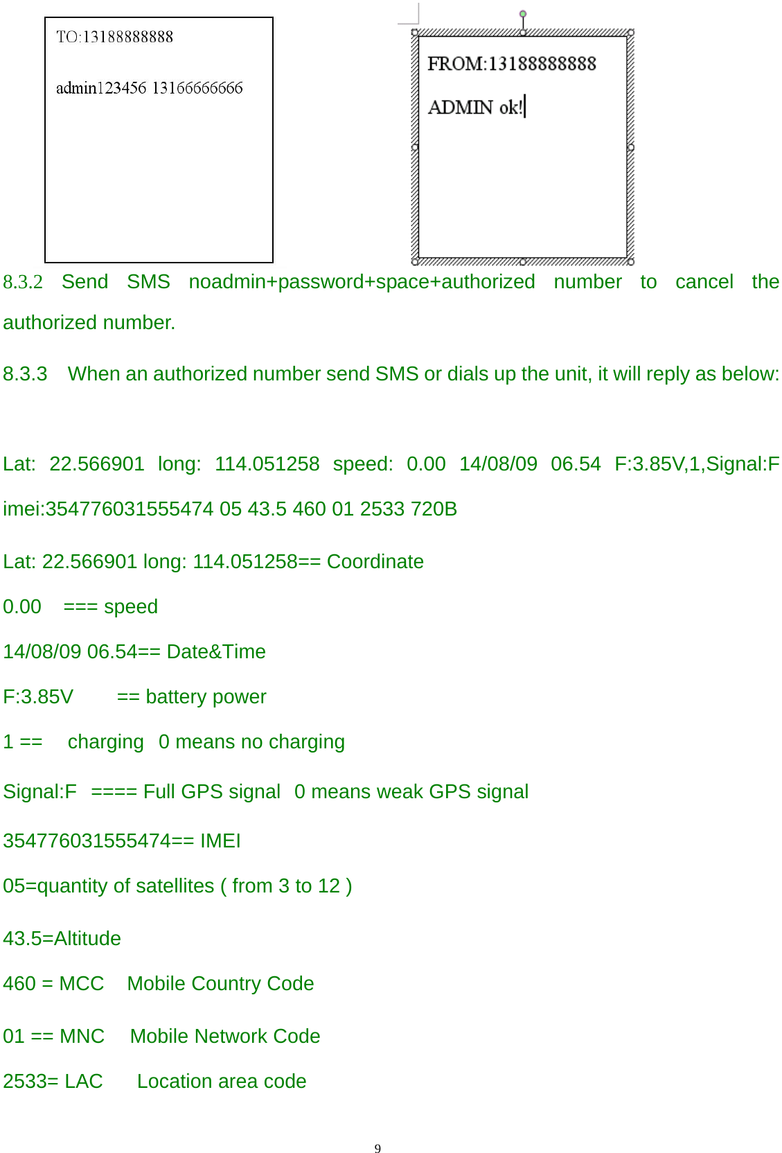                                      9                                                                     8.3.2 Send SMS noadmin+password+space+authorized number to cancel the authorized number.   8.3.3    When an authorized number send SMS or dials up the unit, it will reply as below:  Lat: 22.566901 long: 114.051258 speed: 0.00 14/08/09 06.54 F:3.85V,1,Signal:F imei:354776031555474 05 43.5 460 01 2533 720B  Lat: 22.566901 long: 114.051258== Coordinate   0.00 === speed 14/08/09 06.54== Date&amp;Time F:3.85V == battery power 1 == charging 0 means no charging Signal:F ==== Full GPS signal 0 means weak GPS signal 354776031555474== IMEI 05=quantity of satellites ( from 3 to 12 )  43.5=Altitude 460 = MCC Mobile Country Code  01 == MNC Mobile Network Code 2533= LAC Location area code  