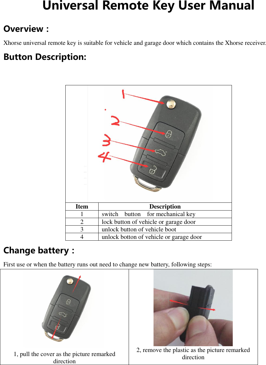  Universal Remote Key User Manual Overview： Xhorse universal remote key is suitable for vehicle and garage door which contains the Xhorse receiver. Button Description:   Item     Description 1 switch    button    for mechanical key 2 lock button of vehicle or garage door 3 unlock button of vehicle boot 4 unlock botton of vehicle or garage door Change battery： First use or when the battery runs out need to change new battery, following steps:  1, pull the cover as the picture remarked direction  2, remove the plastic as the picture remarked direction 
