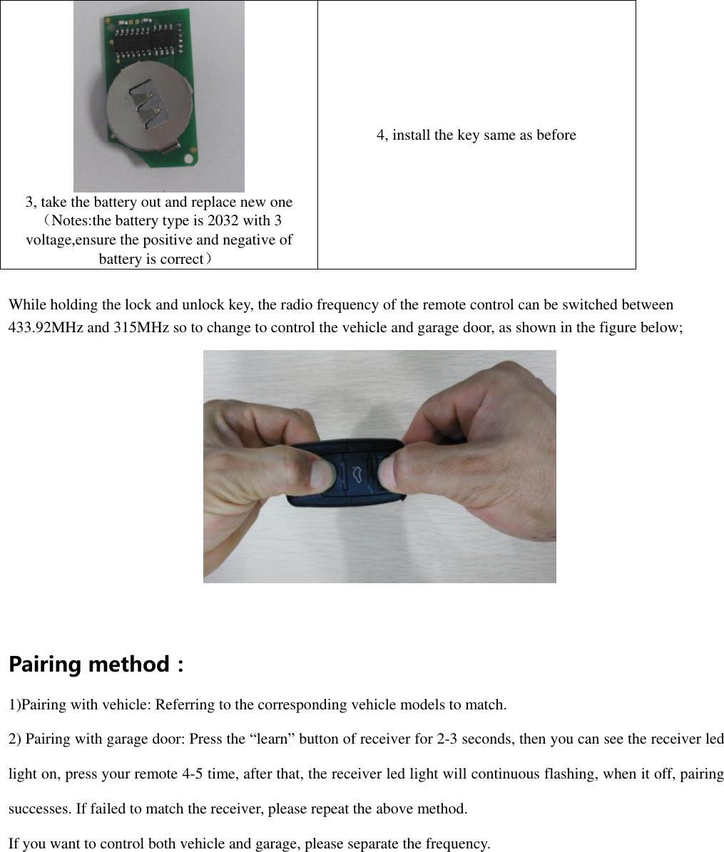    3, take the battery out and replace new one （Notes:the battery type is 2032 with 3 voltage,ensure the positive and negative of battery is correct） 4, install the key same as before  While holding the lock and unlock key, the radio frequency of the remote control can be switched between 433.92MHz and 315MHz so to change to control the vehicle and garage door, as shown in the figure below;   Pairing method： 1)Pairing with vehicle: Referring to the corresponding vehicle models to match. 2) Pairing with garage door: Press the &ldquo;learn&rdquo; button of receiver for 2-3 seconds, then you can see the receiver led light on, press your remote 4-5 time, after that, the receiver led light will continuous flashing, when it off, pairing successes. If failed to match the receiver, please repeat the above method. If you want to control both vehicle and garage, please separate the frequency. 