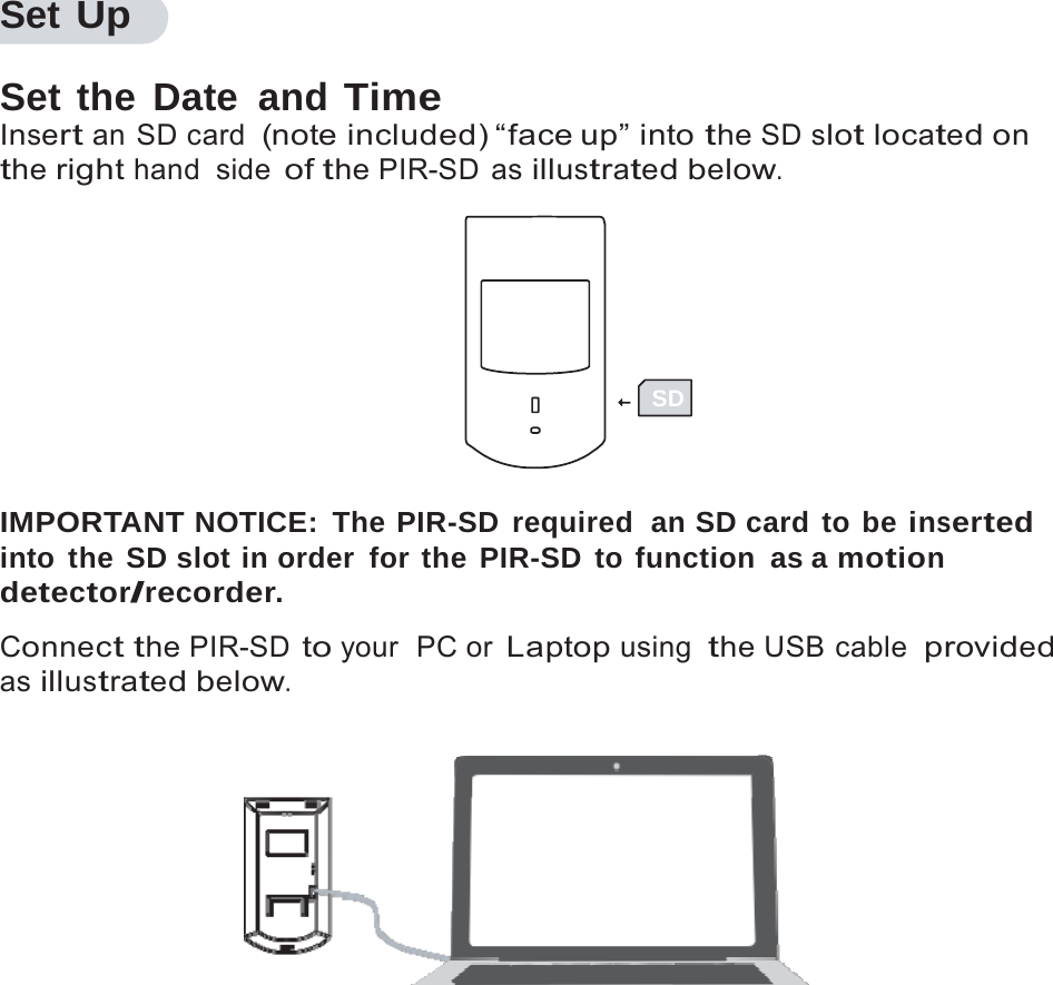 8   Set Up  Set the Date and Time Insert an SD card  (note included) &ldquo;face up&rdquo; into the SD slot located on the right hand side of the PIR-SD as illustrated below.      SD   IMPORTANT NOTICE: The PIR-SD required  an SD card to be inserted into the SD slot in order for the PIR-SD to function as a motion detector/recorder.  Connect the PIR-SD to your  PC or Laptop using the USB cable  provided as illustrated below.   