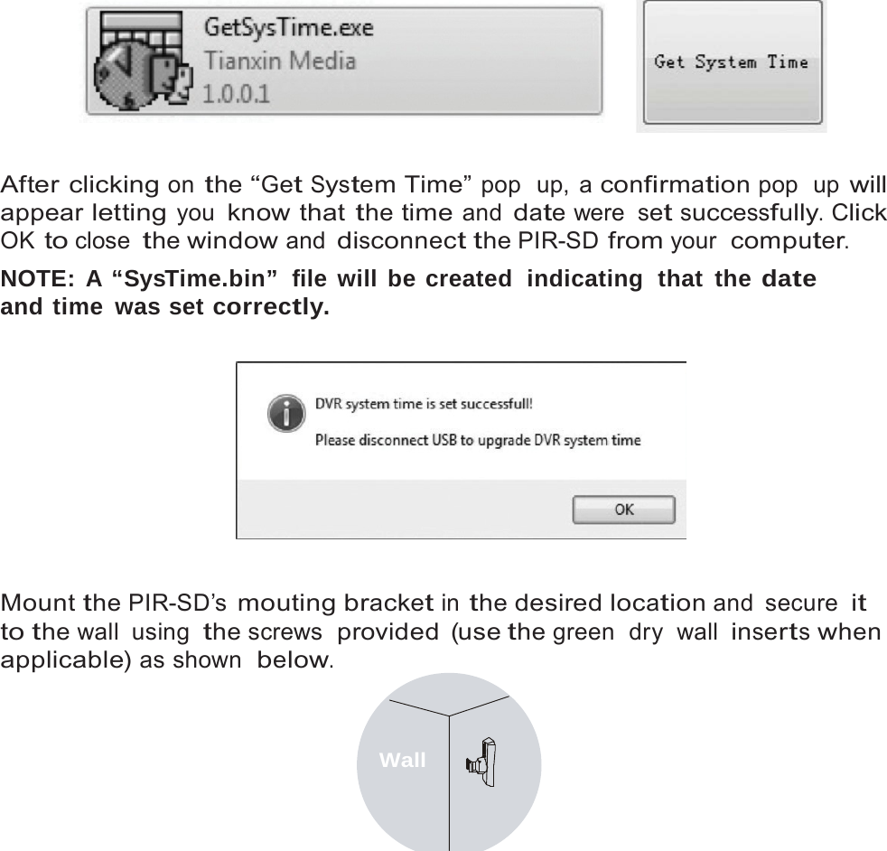10      After clicking on the &ldquo;Get System Time&rdquo; pop  up, a confirmation pop  up will appear letting you know that the time and date were set successfully. Click OK to close the window and disconnect the PIR-SD from your  computer. NOTE: A &ldquo;SysTime.bin&rdquo;  file will be created  indicating  that  the date and time was set correctly.     Mount the PIR-SD&rsquo;s mouting bracket in the desired location and  secure it to the wall  using the screws  provided (use the green  dry  wall inserts when applicable) as shown  below.   Wall 