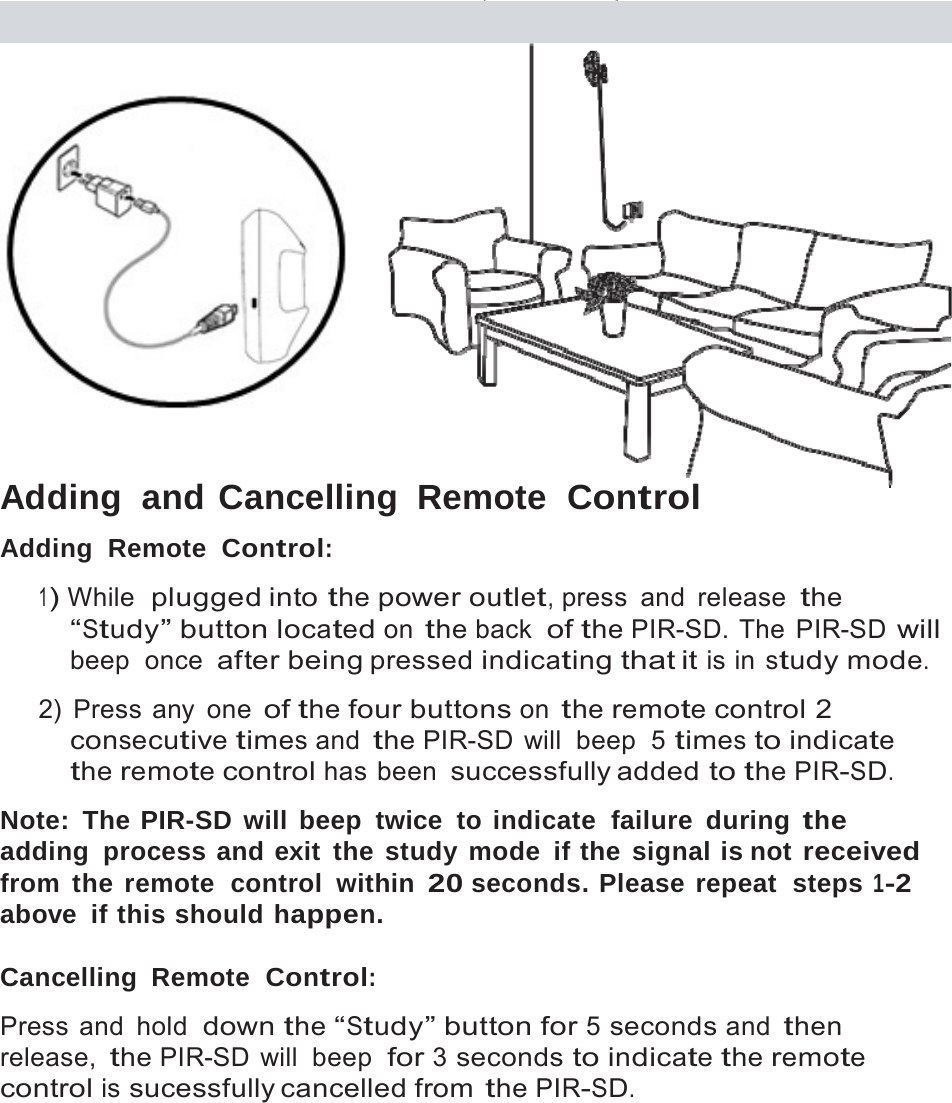 12     Adding  and Cancelling  Remote  Control Adding  Remote  Control:  1) While  plugged into the power outlet, press  and  release the &ldquo;Study&rdquo; button located on the back  of the PIR-SD. The  PIR-SD will beep  once after being pressed indicating that it is in study mode.  2) Press any one of the four buttons on the remote control 2 consecutive times and the PIR-SD will  beep  5 times to indicate the remote control has been successfully added to the PIR-SD.  Note: The PIR-SD will beep twice to indicate  failure during the adding process and exit the study mode if the signal is not received from the remote  control within 20 seconds. Please repeat  steps 1-2 above if this should happen.  Cancelling Remote  Control:  Press and hold  down the &ldquo;Study&rdquo; button for 5 seconds and then release, the PIR-SD will  beep  for 3 seconds to indicate the remote control is sucessfully cancelled from the PIR-SD. 