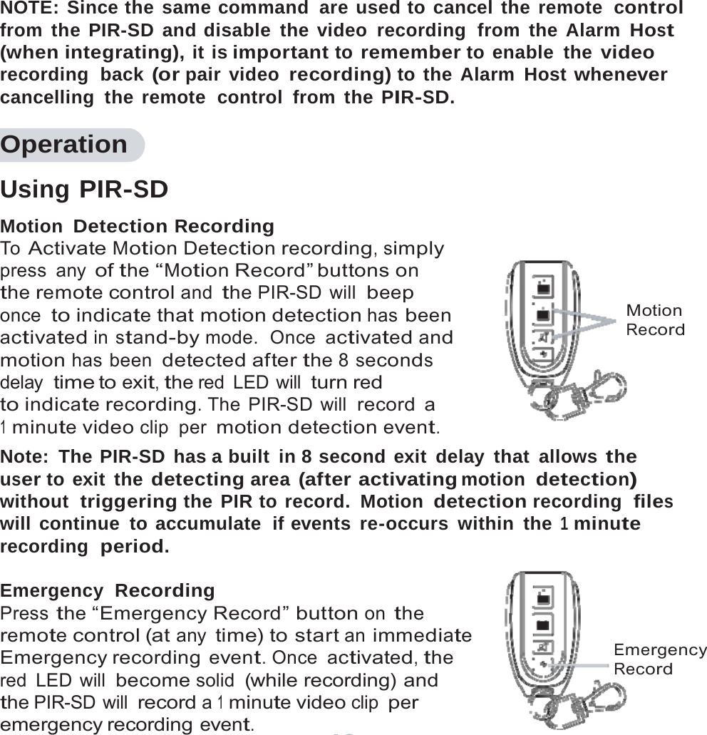 13     NOTE: Since the same command  are used to cancel the remote  control from the PIR-SD and disable the video recording  from the Alarm Host (when integrating), it is important to remember to enable the video recording  back (or pair video recording) to the Alarm Host whenever cancelling the remote  control from the PIR-SD.  Operation  Using PIR-SD Motion Detection Recording To Activate Motion Detection recording, simply press any of the &ldquo;Motion Record&rdquo; buttons on the remote control and the PIR-SD will beep once to indicate that motion detection has been activated in stand-by mode.  Once activated and motion has been detected after the 8 seconds delay time to exit, the red  LED  will turn red to indicate recording. The PIR-SD will record a 1 minute video clip per motion detection event.         Motion Record Note: The PIR-SD has a built in 8 second exit delay that allows the user to exit  the detecting area (after activating motion  detection) without  triggering the PIR to record. Motion detection recording  files will continue to accumulate  if events re-occurs within the 1 minute recording  period.  Emergency  Recording Press the &ldquo;Emergency Record&rdquo; button on the remote control (at any time) to start an immediate Emergency recording event. Once activated, the red LED will become solid (while recording) and the PIR-SD will record a 1 minute video clip per emergency recording event.    Emergency Record 