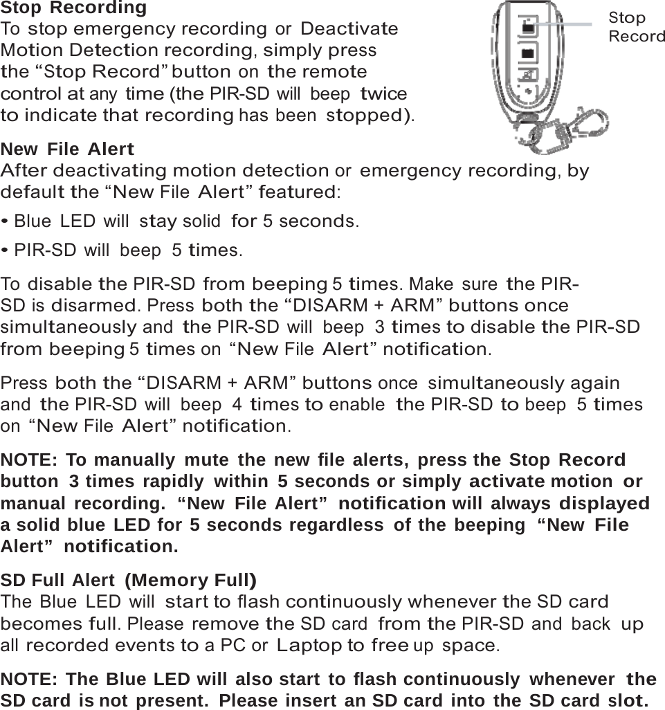 14    Stop Recording To stop emergency recording or Deactivate Motion Detection recording, simply press the &ldquo;Stop Record&rdquo; button on the remote control at any time (the PIR-SD will  beep twice to indicate that recording has been stopped).  New File Alert After deactivating motion detection or emergency recording, by default the &ldquo;New File Alert&rdquo; featured: &bull; Blue LED will stay solid  for 5 seconds. &bull; PIR-SD will  beep  5 times.  To disable the PIR-SD from beeping 5 times. Make  sure the PIR- SD is disarmed. Press both the &ldquo;DISARM + ARM&rdquo; buttons once  Stop Record simultaneously and the PIR-SD will  beep  3 times to disable the PIR-SD from beeping 5 times on &ldquo;New File Alert&rdquo; notification.  Press both the &ldquo;DISARM + ARM&rdquo; buttons once simultaneously again and the PIR-SD will  beep  4 times to enable  the PIR-SD to beep  5 times on &ldquo;New File Alert&rdquo; notification.  NOTE: To manually mute the new file alerts, press the Stop Record button  3 times rapidly  within 5 seconds or simply activate motion  or manual recording.  &ldquo;New File Alert&rdquo;  notification will always displayed a solid blue LED for 5 seconds regardless of the beeping  &ldquo;New File Alert&rdquo;  notification.  SD Full Alert (Memory Full) The Blue LED will start to flash continuously whenever the SD card becomes full. Please remove the SD card  from the PIR-SD and  back  up all recorded events to a PC or Laptop to free up space.  NOTE: The Blue LED will also start to flash continuously whenever  the SD card is not present. Please insert an SD card into the SD card slot. 