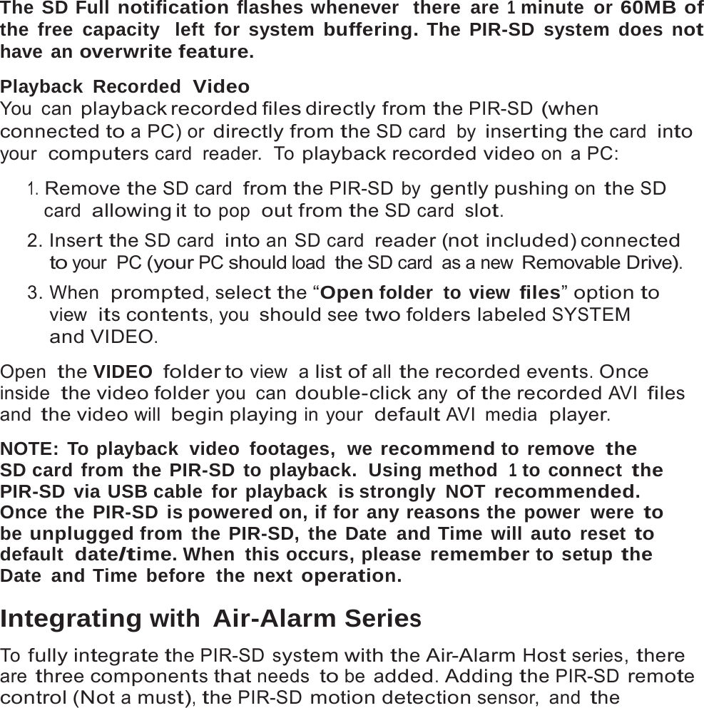 15   The SD Full notification flashes whenever  there are 1 minute or 60MB of the free capacity  left for system buffering. The PIR-SD system does not have an overwrite feature.  Playback Recorded  Video You can playback recorded files directly  from the PIR-SD (when connected to a PC) or directly from the SD card  by inserting the card  into your  computers card  reader.  To playback recorded video on a PC:  1. Remove the SD card  from the PIR-SD by gently pushing on the SD card  allowing it  to pop  out from the SD card  slot. 2. Insert the SD card  into an SD card  reader (not included) connected to your PC (your PC should load the SD card  as a new Removable Drive). 3. When  prompted, select the &ldquo;Open folder  to view files&rdquo; option to view  its contents, you should see two folders labeled SYSTEM and VIDEO.  Open  the VIDEO  folder to view  a list of all the recorded events. Once inside  the video folder you can double-click any of the recorded AVI files and the video will begin playing in your  default AVI  media  player.  NOTE: To playback  video  footages,  we recommend to remove  the SD card from the PIR-SD to playback.  Using method  1 to connect the PIR-SD via USB cable for playback  is strongly NOT recommended. Once the PIR-SD is powered on, if for any reasons the power  were to be unplugged from the PIR-SD, the Date and Time will auto reset to default  date/time. When  this occurs, please remember to setup the Date and Time before  the next operation.  Integrating with Air-Alarm Series  To fully integrate the PIR-SD system with the Air-Alarm Host series, there are three components that needs to be added. Adding the PIR-SD remote control (Not a must), the PIR-SD motion detection sensor, and the 