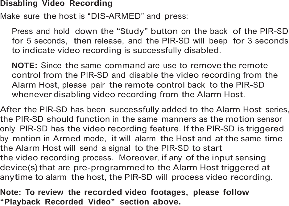 18   Disabling Video  Recording Make sure the host is &ldquo;DIS-ARMED&rdquo; and press:  Press and hold  down the &ldquo;Study&rdquo; button on the back  of the PIR-SD for 5 seconds,  then release,  and the PIR-SD will  beep  for 3 seconds to indicate video recording is successfully disabled.  NOTE: Since the same command are use to remove the remote control from the PIR-SD and disable the video recording from the Alarm Host, please  pair the remote control back  to the PIR-SD whenever disabling video recording  from the Alarm Host.  After the PIR-SD has been successfully added to the Alarm Host series, the PIR-SD should function in the same manners as the motion sensor only  PIR-SD  has the video recording feature. If the PIR-SD is triggered by motion in Armed mode,  it will alarm  the Host and at the same time the Alarm Host will  send  a signal  to the PIR-SD to start the video recording process.  Moreover, if any of the input sensing device(s) that are pre-programmed to the Alarm Host triggered at anytime to alarm  the host, the PIR-SD will process video recording.  Note: To review  the recorded video footages,  please follow &ldquo;Playback  Recorded  Video&rdquo;  section above. 