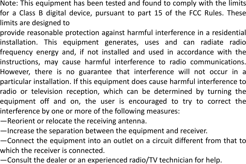   Note:ThisequipmenthasbeentestedandfoundtocomplywiththelimitsforaClassBdigitaldevice,pursuanttopart15oftheFCCRules.Theselimitsaredesignedtoprovidereasonableprotectionagainstharmfulinterferenceinaresidentialinstallation.Thisequipmentgenerates,usesandcanradiateradiofrequencyenergyand,ifnotinstalledandusedinaccordancewiththeinstructions,maycauseharmfulinterferencetoradiocommunications.However,thereisnoguaranteethatinterferencewillnotoccurinaparticularinstallation.Ifthisequipmentdoescauseharmfulinterferencetoradioortelevisionreception,whichcanbedeterminedbyturningtheequipmentoffandon,theuserisencouragedtotrytocorrecttheinterferencebyoneormoreofthefollowingmeasures:&mdash;Reorientorrelocatethereceivingantenna.&mdash;Increasetheseparationbetweentheequipmentandreceiver.&mdash;Connecttheequipmentintoanoutletonacircuitdifferentfromthattowhichthereceiverisconnected.&mdash;Consultthedealeroranexperiencedradio/TVtechnicianforhelp.             