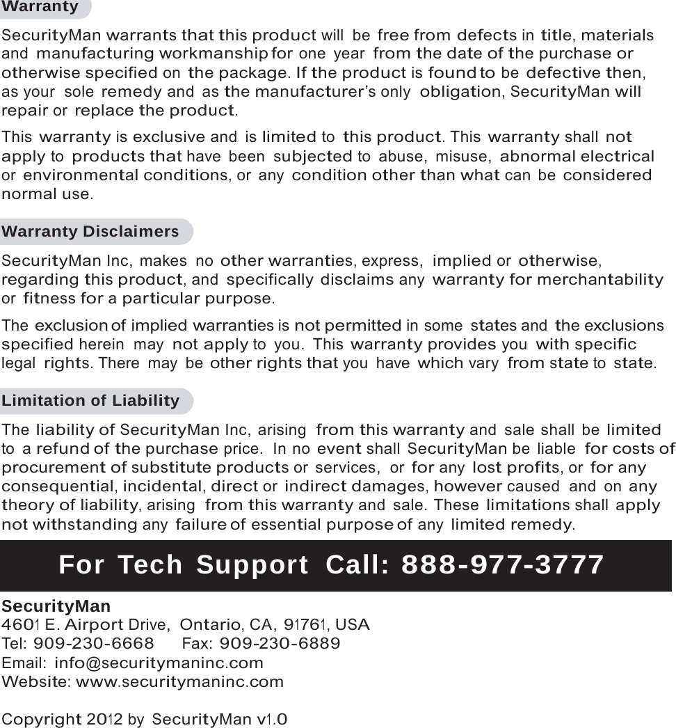   Warranty SecurityMan warrants that this product will  be free from defects in title, materials and manufacturing workmanship for one year from the date of the purchase or otherwise specified on the package. If the product is found to be defective then, as your  sole remedy and as the manufacturer&rsquo;s only  obligation, SecurityMan will repair or replace the product. This warranty is exclusive and is limited to this product. This warranty shall not apply to products that have been subjected to  abuse,  misuse, abnormal electrical or environmental conditions, or  any condition other than what can  be considered normal use.  Warranty Disclaimers SecurityMan Inc, makes  no other warranties, express,  implied or otherwise, regarding this product, and specifically disclaims any warranty for merchantability or fitness for a particular purpose. The exclusion of  implied warranties is not permitted in some states and the exclusions specified herein  may not apply to you. This warranty provides you with specific legal rights. There  may  be other rights that you have which vary from state to state.  Limitation of Liability The liability of SecurityMan Inc, arising  from this warranty and  sale shall  be limited to a refund of the purchase price.  In no event shall SecurityMan be  liable  for costs of procurement of substitute products or  services,  or for any lost profits, or for any consequential, incidental, direct or indirect damages, however caused  and  on any theory of liability, arising  from this warranty and  sale. These limitations shall apply not withstanding any failure of essential purpose of any limited remedy.  For Tech Support  Call: 8 8 8 -977-3777  SecurityMan 4601 E. Airport Drive, Ontario, CA, 91761, USA Tel: 909-230-6668  Fax: 909-230-6889 Email: info@securitymaninc.com Website: www.securitymaninc.com  Copyright 2012 by SecurityMan v1.0 