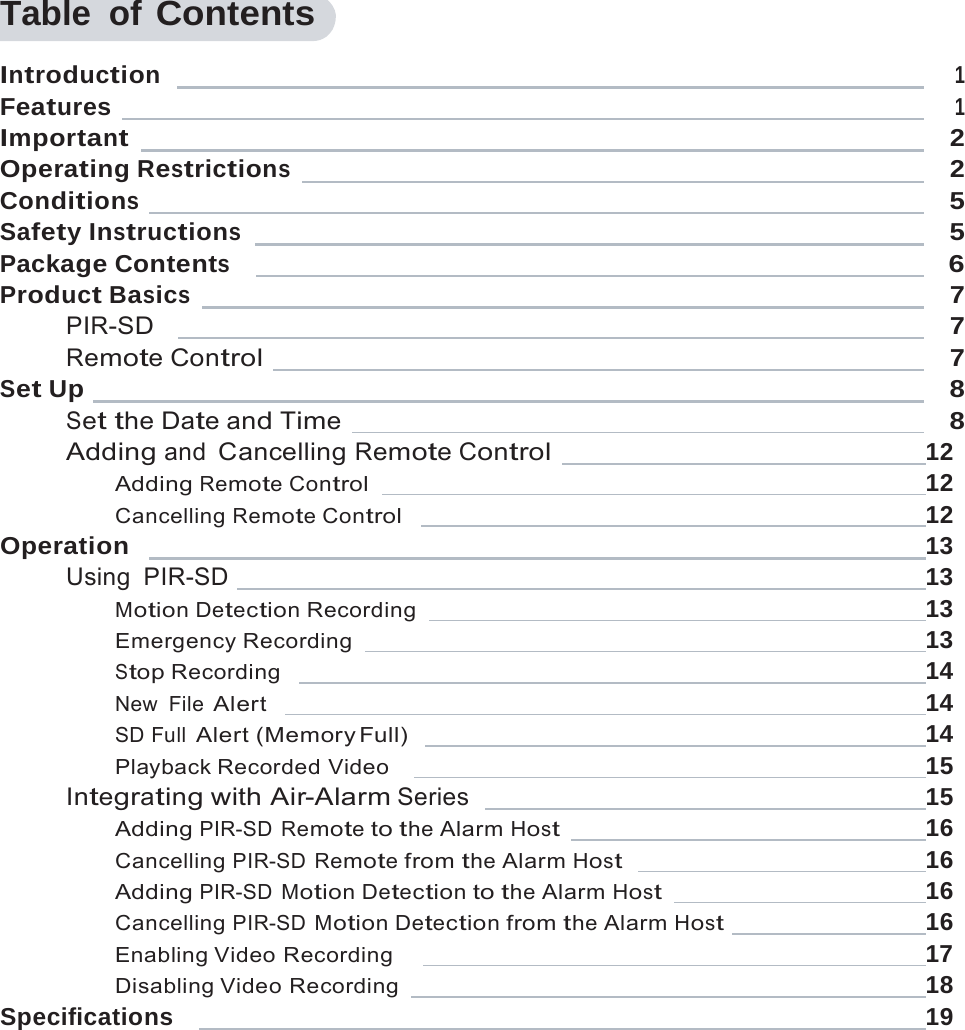    Table of Contents  Introduction     1Features     1Important     2Operating Restrictions     2Conditions     5Safety Instructions     5Package Contents       6Product Basics     7PIR-SD       7Remote Control    7Set Up    8Set the Date and Time     8Adding and Cancelling Remote Control   12 Adding Remote Control    12 Cancelling Remote Control     12 Operation     13 Using PIR-SD    13 Motion Detection Recording   13 Emergency Recording    13 Stop Recording     14 New File Alert     14 SD Full Alert (Memory Full)     14 Playback Recorded Video      15 Integrating with Air-Alarm Series     15 Adding PIR-SD Remote to the Alarm Host    16 Cancelling PIR-SD Remote from the Alarm Host     16 Adding PIR-SD Motion Detection to the Alarm Host    16 Cancelling PIR-SD Motion Detection from the Alarm Host   16 Enabling Video Recording       17 Disabling Video Recording    18 Specifications       19 