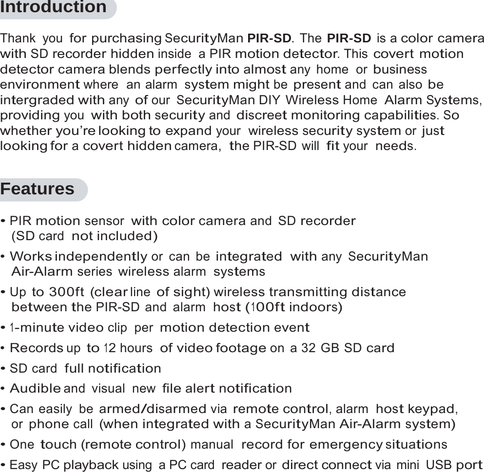 1   Introduction  Thank you for purchasing SecurityMan PIR-SD. The PIR-SD is a color camera with SD recorder hidden inside a PIR motion detector. This covert motion detector camera blends perfectly into almost any  home  or business environment where  an alarm system might be present and  can  also be intergraded with any of our SecurityMan DIY Wireless Home Alarm Systems, providing you with both security and discreet monitoring capabilities. So whether you&rsquo;re looking to expand your  wireless security system or just looking for a covert hidden camera,  the PIR-SD will fit your  needs.  Features  &bull; PIR motion sensor with color camera and SD recorder (SD card  not included) &bull; Works independently or  can  be integrated  with any SecurityMan Air-Alarm series wireless alarm  systems &bull; Up to 300ft (clear line of sight) wireless transmitting distance between the PIR-SD and  alarm  host (100ft indoors) &bull; 1-minute video clip per motion detection event &bull; Records up to 12 hours  of video footage on a 32 GB SD card &bull; SD card  full notification &bull; Audible and visual new file alert notification &bull; Can easily  be armed/disarmed via remote control, alarm  host keypad, or phone call (when integrated with a SecurityMan Air-Alarm system) &bull; One touch (remote control) manual  record for emergency situations &bull; Easy PC playback using a PC card reader or direct connect via  mini  USB port 