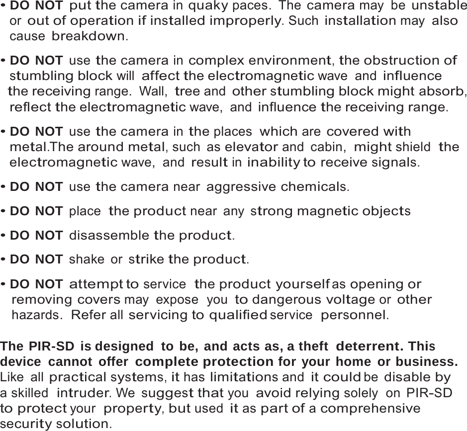 4   &bull; DO NOT put the camera in quaky paces. The camera may be unstable or out of operation if installed improperly. Such installation may also cause breakdown.  &bull; DO NOT use the camera in complex environment, the obstruction of stumbling block will affect the electromagnetic wave  and influence the receiving range. Wall, tree and other stumbling block might absorb, reflect the electromagnetic wave,  and influence the receiving range.  &bull; DO NOT use the camera in the places  which are covered with metal.The around metal, such  as elevator and  cabin,  might shield  the electromagnetic wave,  and result in inability to receive signals.  &bull; DO NOT use the camera near aggressive chemicals.  &bull; DO NOT place  the product near any strong magnetic objects  &bull; DO NOT disassemble the product.  &bull; DO NOT shake or strike the product.  &bull; DO NOT attempt to service  the product yourself as opening or removing covers may expose  you to dangerous voltage or other hazards.  Refer all servicing to qualified service  personnel.  The PIR-SD  is designed  to be, and acts as, a theft  deterrent. This device cannot offer complete protection for your home or business. Like all practical systems, it has limitations and it could be disable by a skilled  intruder. We suggest that you avoid relying solely  on  PIR-SD to protect your  property, but used it as part of a comprehensive security solution. 