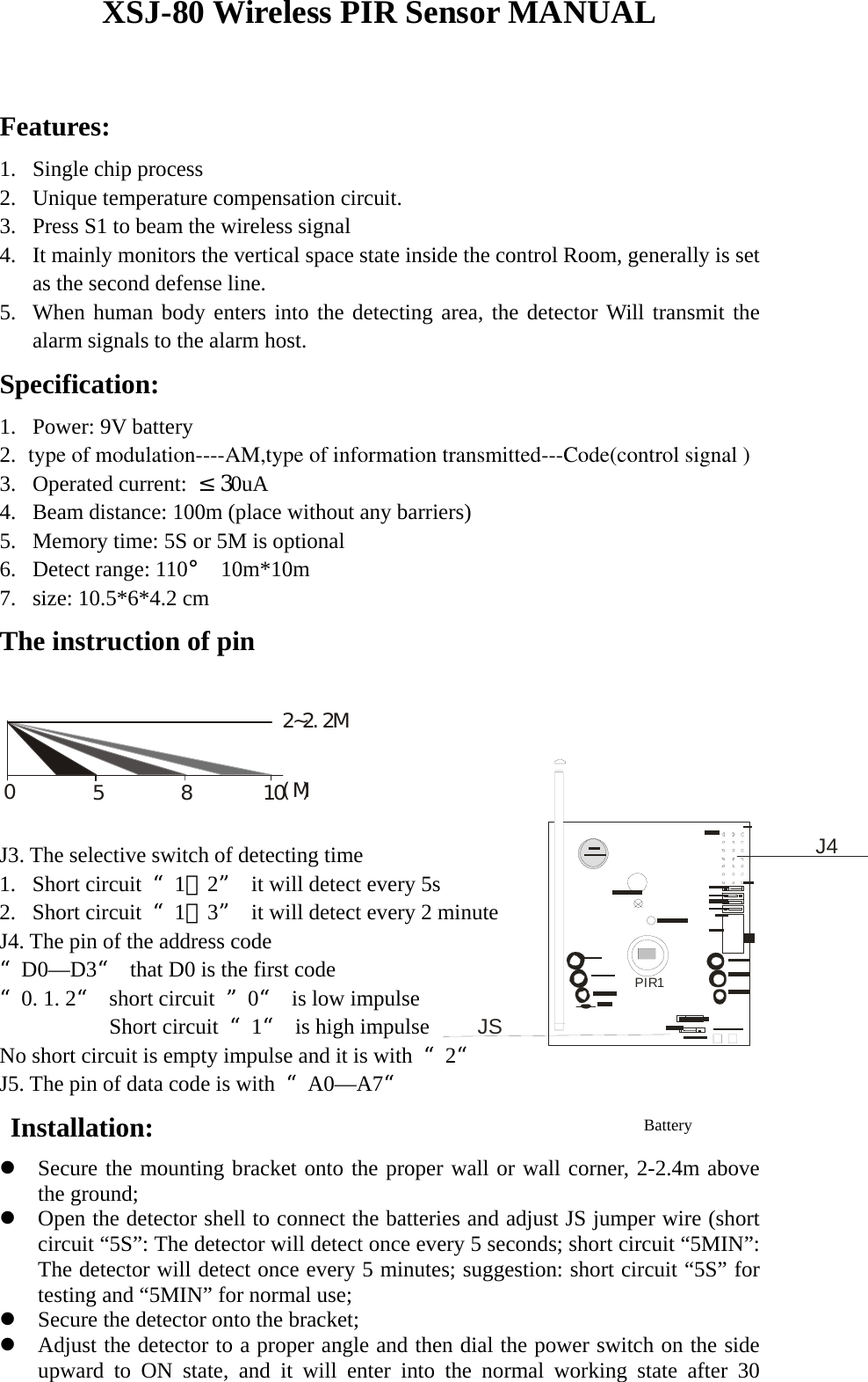 PIR1JSJ4 XSJ-80 Wireless PIR Sensor MANUAL  Features: 1. Single chip process   2. Unique temperature compensation circuit. 3. Press S1 to beam the wireless signal 4. It mainly monitors the vertical space state inside the control Room, generally is set as the second defense line.   5. When human body enters into the detecting area, the detector Will transmit the alarm signals to the alarm host.   Specification:  1. Power: 9V battery   2.  type of modulation----AM,type of information transmitted---Code(control signal ) 3. Operated current:  &le;30uA 4. Beam distance: 100m (place without any barriers) 5. Memory time: 5S or 5M is optional 6. Detect range: 110&deg; 10m*10m 7. size: 10.5*6*4.2 cm The instruction of pin  05810(M)2~2.2M  J3. The selective switch of detecting time 1. Short circuit  &ldquo;1，2&rdquo;  it will detect every 5s 2. Short circuit  &ldquo;1，3&rdquo;  it will detect every 2 minute J4. The pin of the address code &ldquo;D0&mdash;D3&ldquo;  that D0 is the first code &ldquo;0. 1. 2&ldquo; short circuit &rdquo;0&ldquo;  is low impulse             Short circuit &ldquo;1&ldquo;  is high impulse No short circuit is empty impulse and it is with  &ldquo;2&ldquo;  J5. The pin of data code is with  &ldquo;A0&mdash;A7&ldquo;  Installation: z Secure the mounting bracket onto the proper wall or wall corner, 2-2.4m above the ground;   z Open the detector shell to connect the batteries and adjust JS jumper wire (short circuit &ldquo;5S&rdquo;: The detector will detect once every 5 seconds; short circuit &ldquo;5MIN&rdquo;: The detector will detect once every 5 minutes; suggestion: short circuit &ldquo;5S&rdquo; for testing and &ldquo;5MIN&rdquo; for normal use;   z Secure the detector onto the bracket;   z Adjust the detector to a proper angle and then dial the power switch on the side upward to ON state, and it will enter into the normal working state after 30 Battery 