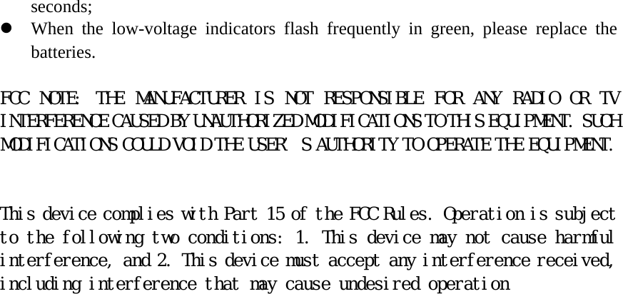 seconds;  z When the low-voltage indicators flash frequently in green, please replace the batteries.   FCC  NOTE:  THE  MANUFACTURER  IS  NOT  RESPONSIBLE  FOR  ANY  RADIO  OR  TV INTERFERENCE CAUSED BY UNAUTHORIZED MODIFICATIONS TO THIS EQUIPMENT. SUCH MODIFICATIONS COULD VOID THE USER&rsquo;S AUTHORITY TO OPERATE THE EQUIPMENT.    This device complies with Part 15 of the FCC Rules. Operation is subject to the following two conditions: 1. This device may not cause harmful interference, and 2. This device must accept any interference received, including interference that may cause undesired operation   