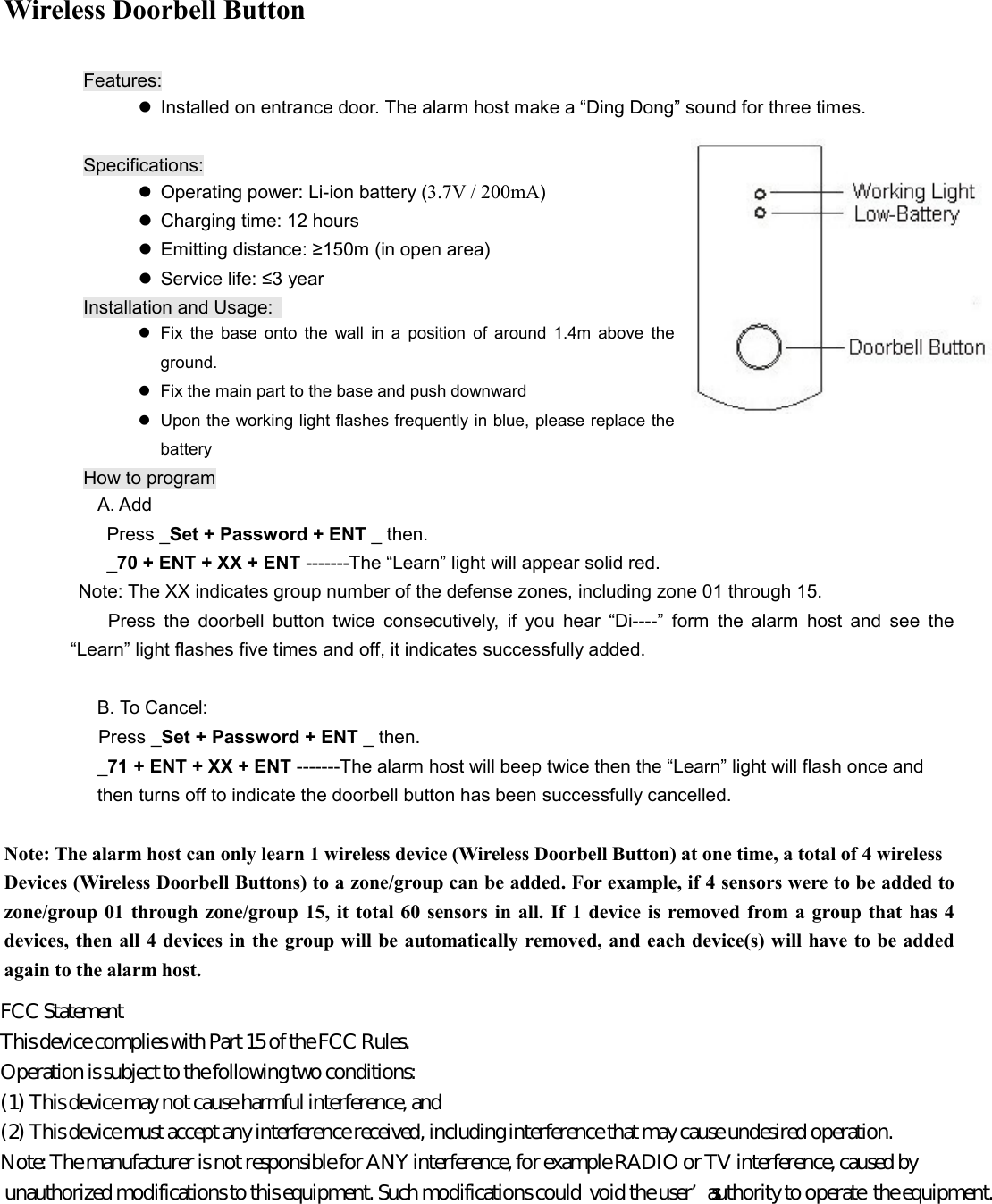 Wireless Doorbell Button  Features:   Installed on entrance door. The alarm host make a &ldquo;Ding Dong&rdquo; sound for three times.            Specifications:   Operating power: Li-ion battery (3.7V / 200mA)   Charging time: 12 hours   Emitting distance: &ge;150m (in open area)   Service life: &le;3 year Installation and Usage:     Fix  the  base  onto  the  wall  in  a  position  of  around  1.4m  above  the ground.   Fix the main part to the base and push downward   Upon the working light flashes frequently in blue, please replace the battery How to program                 A. Add                   Press _Set + Password + ENT _ then.          _70 + ENT + XX + ENT -------The &ldquo;Learn&rdquo; light will appear solid red. Note: The XX indicates group number of the defense zones, including zone 01 through 15.   Press  the  doorbell  button  twice  consecutively,  if  you  hear  &ldquo;Di----&rdquo;  form  the  alarm  host  and  see  the &ldquo;Learn&rdquo; light flashes five times and off, it indicates successfully added.  B. To Cancel: Press _Set + Password + ENT _ then. _71 + ENT + XX + ENT -------The alarm host will beep twice then the &ldquo;Learn&rdquo; light will flash once and   then turns off to indicate the doorbell button has been successfully cancelled.    Note: The alarm host can only learn 1 wireless device (Wireless Doorbell Button) at one time, a total of 4 wireless   Devices (Wireless Doorbell Buttons) to a zone/group can be added. For example, if 4 sensors were to be added to zone/group  01 through  zone/group 15,  it  total  60 sensors in all.  If 1  device is removed  from a group that  has  4 devices, then all 4 devices in the group will be automatically removed, and each device(s) will have to be added again to the alarm host.             FCC Statement  This device complies with Part 15 of the FCC Rules.  Operation is subject to the following two conditions:  (1) This device may not cause harmful interference, and  (2) This device must accept any interference received, including interference that may cause undesired operation.  Note: The manufacturer is not responsible for ANY interference, for example RADIO or TV interference, caused by  unauthorized modifications to this equipment. Such modifications could  void the user&rsquo;s authority to operate  the equipment.