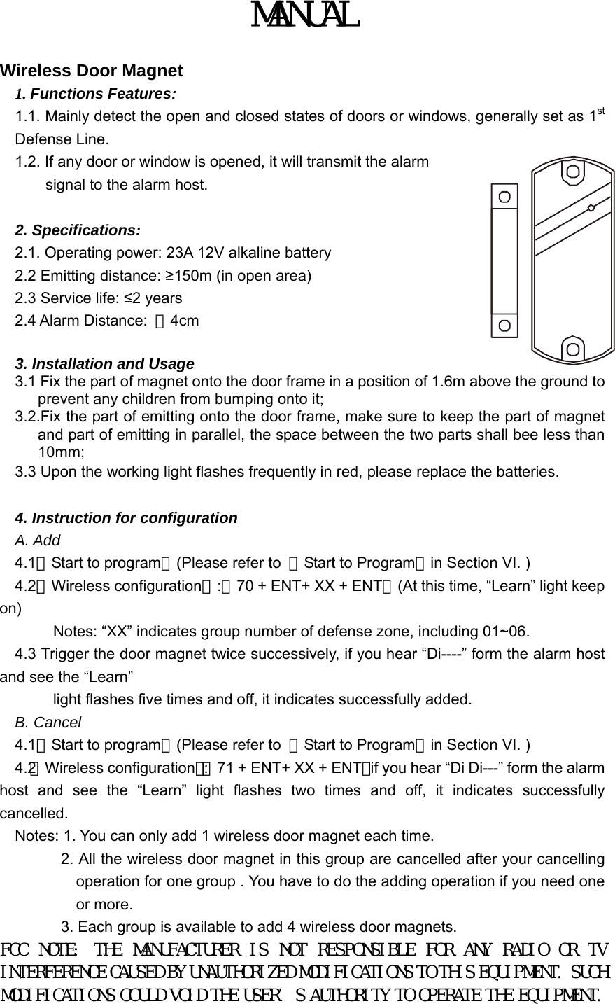 MANUAL  Wireless Door Magnet 1. Functions Features: 1.1. Mainly detect the open and closed states of doors or windows, generally set as 1st Defense Line.   1.2. If any door or window is opened, it will transmit the alarm signal to the alarm host.        2. Specifications:   2.1. Operating power: 23A 12V alkaline battery 2.2 Emitting distance: &ge;150m (in open area) 2.3 Service life: &le;2 years 2.4 Alarm Distance:  ＜4cm     3. Installation and Usage 3.1 Fix the part of magnet onto the door frame in a position of 1.6m above the ground to prevent any children from bumping onto it;   3.2.Fix the part of emitting onto the door frame, make sure to keep the part of magnet and part of emitting in parallel, the space between the two parts shall bee less than 10mm;  3.3 Upon the working light flashes frequently in red, please replace the batteries.    4. Instruction for configuration   A. Add 4.1【Start to program】(Please refer to  【Start to Program】in Section VI. )   4.2【Wireless configuration】:【70 + ENT+ XX + ENT】(At this time, &ldquo;Learn&rdquo; light keep on)           Notes: &ldquo;XX&rdquo; indicates group number of defense zone, including 01~06. 4.3 Trigger the door magnet twice successively, if you hear &ldquo;Di----&rdquo; form the alarm host and see the &ldquo;Learn&rdquo;           light flashes five times and off, it indicates successfully added. B. Cancel 4.1【Start to program】(Please refer to  【Start to Program】in Section VI. )   4.2【Wireless configuration】:【71 + ENT+ XX + ENT】if you hear &ldquo;Di Di---&rdquo; form the alarm host and see the &ldquo;Learn&rdquo; light flashes two times and off, it indicates successfully cancelled. Notes: 1. You can only add 1 wireless door magnet each time.       2. All the wireless door magnet in this group are cancelled after your cancelling operation for one group . You have to do the adding operation if you need one or more.             3. Each group is available to add 4 wireless door magnets. FCC  NOTE:  THE  MANUFACTURER  IS  NOT  RESPONSIBLE  FOR  ANY  RADIO  OR  TV INTERFERENCE CAUSED BY UNAUTHORIZED MODIFICATIONS TO THIS EQUIPMENT. SUCH MODIFICATIONS COULD VOID THE USER&rsquo;S AUTHORITY TO OPERATE THE EQUIPMENT.  