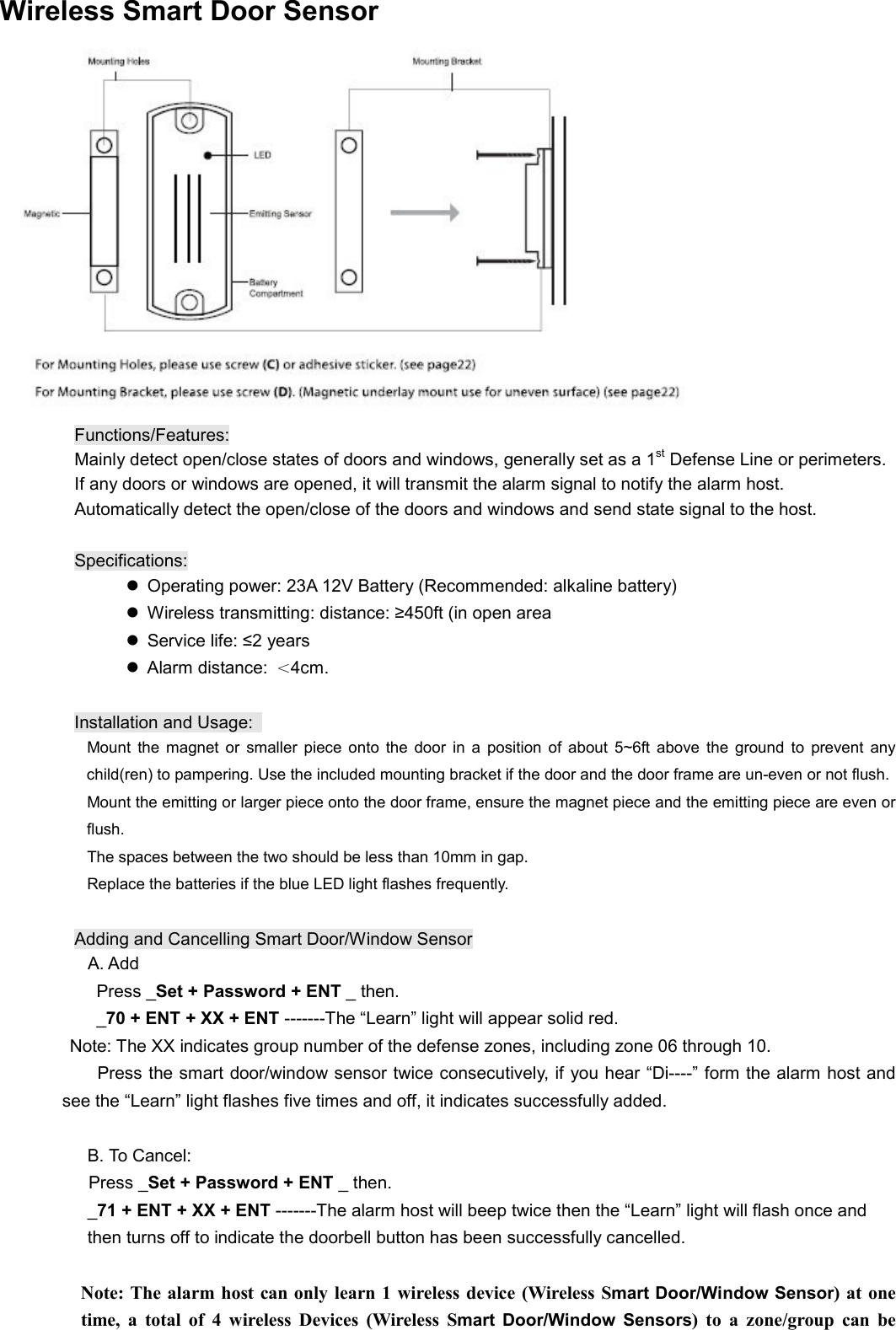  Wireless Smart Door Sensor  Functions/Features: Mainly detect open/close states of doors and windows, generally set as a 1st Defense Line or perimeters.   If any doors or windows are opened, it will transmit the alarm signal to notify the alarm host.   Automatically detect the open/close of the doors and windows and send state signal to the host.      Specifications:   Operating power: 23A 12V Battery (Recommended: alkaline battery)   Wireless transmitting: distance: &ge;450ft (in open area   Service life: &le;2 years   Alarm distance: ＜4cm.  Installation and Usage:                         Mount  the  magnet  or  smaller  piece  onto the  door  in  a  position  of  about  5~6ft  above  the  ground  to  prevent  any child(ren) to pampering. Use the included mounting bracket if the door and the door frame are un-even or not flush.                       Mount the emitting or larger piece onto the door frame, ensure the magnet piece and the emitting piece are even or flush.                         The spaces between the two should be less than 10mm in gap.                         Replace the batteries if the blue LED light flashes frequently.  Adding and Cancelling Smart Door/Window Sensor                 A. Add                   Press _Set + Password + ENT _ then.          _70 + ENT + XX + ENT -------The &ldquo;Learn&rdquo; light will appear solid red. Note: The XX indicates group number of the defense zones, including zone 06 through 10.   Press the smart door/window sensor twice consecutively, if you hear &ldquo;Di----&rdquo; form the alarm host and see the &ldquo;Learn&rdquo; light flashes five times and off, it indicates successfully added.  B. To Cancel: Press _Set + Password + ENT _ then. _71 + ENT + XX + ENT -------The alarm host will beep twice then the &ldquo;Learn&rdquo; light will flash once and   then turns off to indicate the doorbell button has been successfully cancelled.    Note: The alarm host can only learn 1 wireless device (Wireless Smart Door/Window Sensor) at  one time,  a  total  of  4  wireless  Devices  (Wireless  Smart  Door/Window  Sensors)  to  a  zone/group  can  be 
