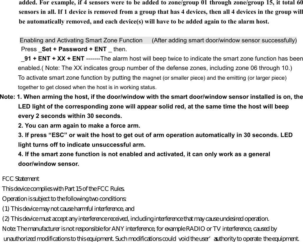 added. For example, if 4 sensors were to be added to zone/group 01 through zone/group 15, it total 60 sensors in all. If 1 device is removed from a group that has 4 devices, then all 4 devices in the group will be automatically removed, and each device(s) will have to be added again to the alarm host.        Enabling and Activating Smart Zone Function      (After adding smart door/window sensor successfully) Press _Set + Password + ENT _ then. _91 + ENT + XX + ENT -------The alarm host will beep twice to indicate the smart zone function has been     enabled.( Note: The XX indicates group number of the defense zones, including zone 06 through 10.)   To activate smart zone function by putting the magnet (or smaller piece) and the emitting (or larger piece)   together to get closed when the host is in working status. Note: 1. When arming the host, if the door/window with the smart door/window sensor installed is on, the   LED light of the corresponding zone will appear solid red, at the same time the host will beep   every 2 seconds within 30 seconds.   2. You can arm again to make a force arm.       3. If press &ldquo;ESC&rdquo; or wait the host to get out of arm operation automatically in 30 seconds. LED   light turns off to indicate unsuccessful arm.   4. If the smart zone function is not enabled and activated, it can only work as a general   door/window sensor.       FCC Statement  This device complies with Part 15 of the FCC Rules.  Operation is subject to the following two conditions:  (1) This device may not cause harmful interference, and  (2) This device must accept any interference received, including interference that may cause undesired operation.  Note: The manufacturer is not responsible for ANY interference, for example RADIO or TV interference, caused by  unauthorized modifications to this equipment. Such modifications could  void the user&rsquo;s authority to operate  the equipment.
