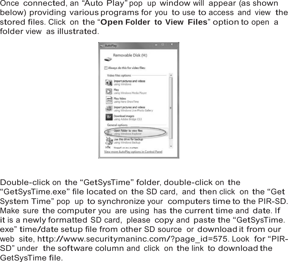 9   Once connected, an &ldquo;Auto Play&rdquo; pop  up window will appear (as shown below) providing various programs for you to use to access and view  the stored files. Click  on the &ldquo;Open Folder to View Files&rdquo; option to open  a folder view  as illustrated.     Double-click on the &ldquo;GetSysTime&rdquo; folder, double-click on the &ldquo;GetSysTime.exe&rdquo; file located on the SD card,  and then click  on the &ldquo;Get System Time&rdquo; pop  up to synchronize your  computers time to the PIR-SD. Make sure the computer you  are  using  has the current time and date. If it is a newly formatted SD card,  please copy and paste the &ldquo;GetSysTime. exe&rdquo; time/date setup file from other SD source  or download it  from our web  site, http://www.securitymaninc.com/?page_id=575. Look  for &ldquo;PIR- SD&rdquo; under  the software column and click  on the link to download the GetSysTime file. 
