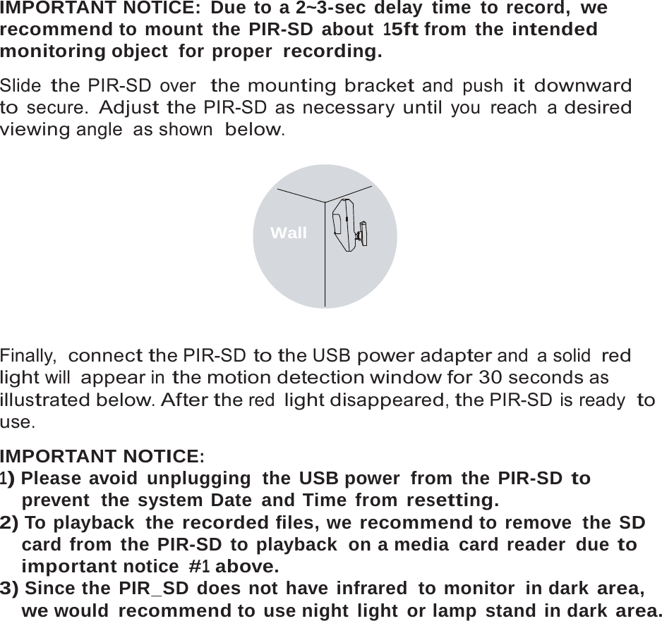 11   IMPORTANT NOTICE: Due to a 2~3-sec delay time to record, we recommend to mount the PIR-SD about 15ft from  the intended monitoring object  for proper  recording.  Slide the PIR-SD over  the mounting bracket and push it downward to secure. Adjust the PIR-SD as necessary until you reach a desired viewing angle as shown  below.    Wall     Finally,  connect the PIR-SD to the USB power adapter and  a solid red light will appear in the motion detection window for 30 seconds as illustrated below. After the red light disappeared, the PIR-SD is ready  to use.  IMPORTANT NOTICE: 1) Please avoid  unplugging  the USB power  from  the PIR-SD to prevent  the system Date  and Time  from resetting. 2) To playback  the recorded files, we recommend to remove  the SD card from the PIR-SD to playback  on a media card reader  due to important notice #1 above. 3) Since the PIR_SD does not have infrared  to monitor  in dark area, we would recommend to use night light or lamp stand in dark area. 