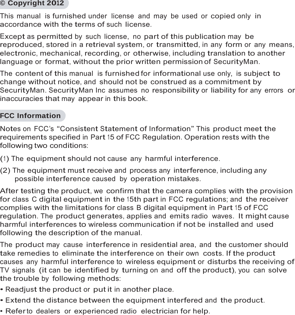    &copy; Copyright 2012 This manual  is furnished under  license  and  may  be  used  or copied only  in accordance with the terms of such license. Except as permitted by such license, no part of this publication may be reproduced, stored in a retrieval system, or transmitted, in any form or any means, electronic, mechanical, recording, or otherwise, including translation to another language or format, without the prior written permission of SecurityMan. The content of this manual  is furnished for informational use only,  is subject to change without notice, and should not be construed as a commitment by SecurityMan. SecurityMan Inc  assumes  no responsibility or liability for any errors  or inaccuracies that may appear in this book.  FCC Information Notes on  FCC&rsquo;s &ldquo;Consistent Statement of Information&rdquo; This product meet the requirements specified in Part 15 of FCC Regulation. Operation rests with the following two conditions: (1) The equipment should not cause any harmful interference. (2) The equipment must receive and process any interference, including any possible interference caused  by operation mistakes. After testing the product, we confirm that the camera complies with the provision for class C digital equipment in the 15th part in FCC regulations; and the receiver complies with the limitations for class B digital equipment in Part 15 of FCC regulation. The product generates, applies and emits radio  waves. It might cause harmful interferences to wireless communication if not be installed and used following the description of the manual. The product may cause interference in residential area, and the customer should take remedies to eliminate the interference on their own  costs. If the product causes any harmful interference to wireless equipment or disturbs the receiving of TV signals (it can be identified by turning on  and off the product), you  can solve the trouble by following methods: &bull; Readjust the product or put it in another place. &bull; Extend the distance between the equipment interfered and the product. &bull; Refer to dealers  or experienced radio  electrician for help. 