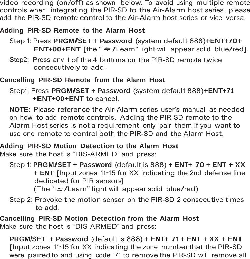 16   video recording (on/off) as shown  below. To avoid using multiple remote controls when  integrating the PIR-SD to the Air-Alarm host series, please add the PIR-SD remote control to the Air-Alarm host series  or  vice versa.  Adding  PIR-SD  Remote  to the Alarm Host Step 1: Press PRGM/SET + Password (system default 888)+ENT+70+ ENT+00+ENT [the &ldquo; /Learn&rdquo; light will appear solid  blue/red]. Step2: Press any 1 of the 4 buttons on the PIR-SD remote twice consecutively to add.  Cancelling PIR-SD Remote  from the Alarm Host Step1: Press PRGM/SET + Password (system default 888)+ENT+71 +ENT+00+ENT to cancel. NOTE: Please reference the Air-Alarm series user&rsquo;s manual  as needed on how  to add remote controls.  Adding the PIR-SD remote to the Alarm Host series  is not a requirement, only  pair them if you want to use one remote to control both the PIR-SD and the Alarm Host.  Adding  PIR-SD  Motion Detection to the Alarm Host Make sure the host is &ldquo;DIS-ARMED&rdquo; and press: Step 1: PRGM/SET + Password (default is 888) + ENT+ 70 + ENT + XX + ENT [Input zones 11~15 for XX indicating the 2nd defense line dedicated for PIR sensors] (The &ldquo;  /Learn&rdquo; light will appear solid  blue/red) Step 2: Provoke the motion sensor on the PIR-SD 2 consecutive times to add. Cancelling PIR-SD Motion Detection from the Alarm Host Make sure the host is &ldquo;DIS-ARMED&rdquo; and press:  PRGM/SET  + Password (default is 888) + ENT+ 71 + ENT + XX + ENT [Input zones 11~15 for XX indicating the zone number that the PIR-SD were  paired to and using code  71 to remove the PIR-SD will remove all 