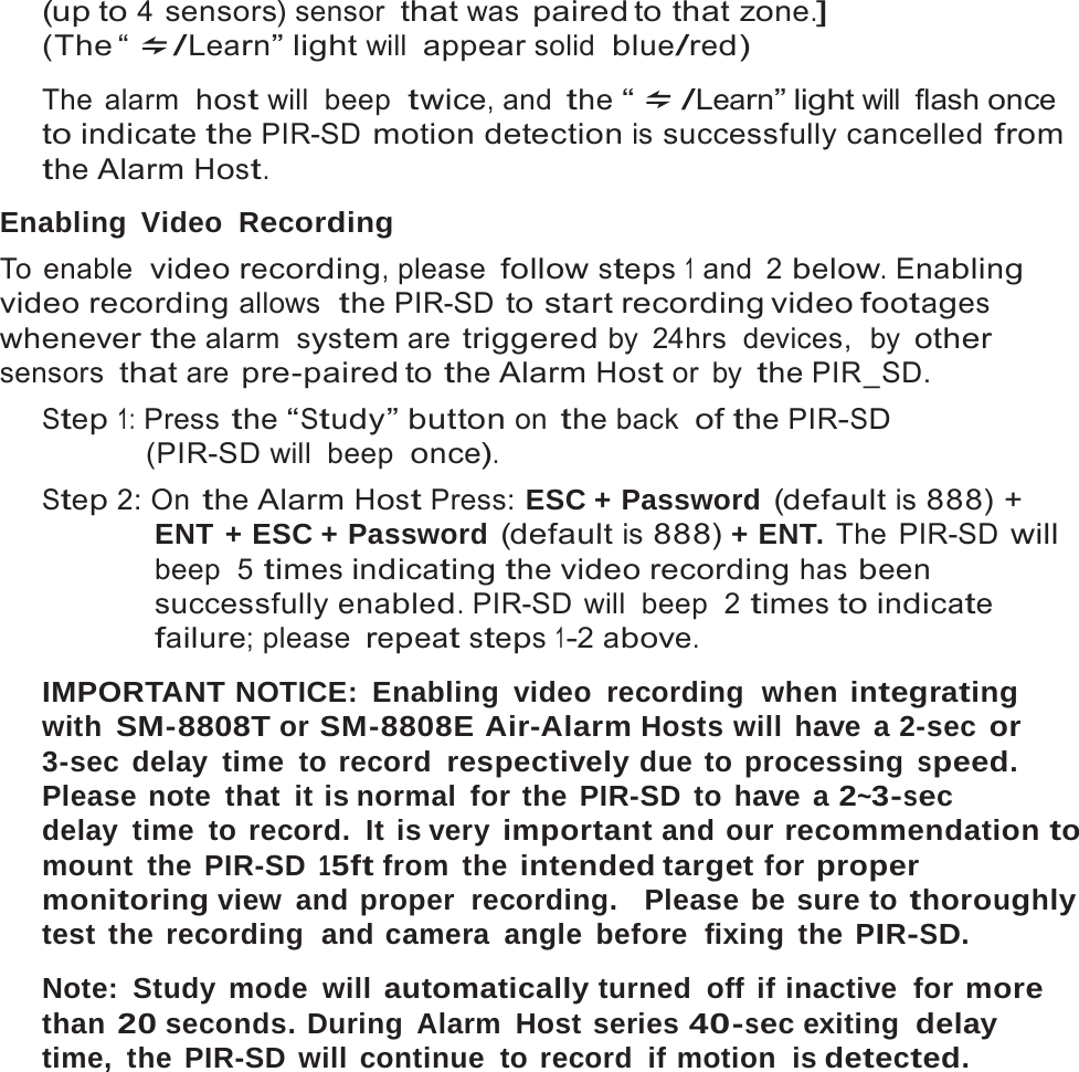17   (up to 4 sensors) sensor that was paired to  that zone.] (The &ldquo;  /Learn&rdquo; light will appear solid  blue/red)  The alarm  host will  beep  twice, and the &ldquo; /Learn&rdquo; light will flash once to indicate the PIR-SD motion detection is successfully cancelled from the Alarm Host.  Enabling Video  Recording To enable  video recording, please follow steps 1 and 2 below. Enabling video recording allows  the PIR-SD to start recording video footages whenever the alarm  system are triggered by  24hrs  devices,  by other sensors that are pre-paired to the Alarm Host or  by the PIR_SD. Step 1: Press the &ldquo;Study&rdquo; button on the back  of the PIR-SD (PIR-SD will beep  once). Step 2: On the Alarm Host Press: ESC + Password (default is 888) + ENT + ESC + Password (default is 888) + ENT. The PIR-SD will beep  5 times indicating the video recording has been successfully enabled. PIR-SD will  beep  2 times to indicate failure; please repeat steps 1-2 above.  IMPORTANT NOTICE: Enabling video recording  when integrating with SM-8808T or SM-8808E Air-Alarm Hosts will have a 2-sec or 3-sec delay time to record respectively due to processing speed. Please note that it is normal for the PIR-SD to have a 2~3-sec delay time to record. It is very important and our recommendation to mount the PIR-SD 15ft from  the intended target for proper monitoring view  and proper  recording.   Please be sure to thoroughly test the recording  and camera angle before  fixing the PIR-SD.  Note: Study mode will automatically turned off if inactive  for more than 20 seconds. During Alarm Host series 40-sec exiting  delay time,  the PIR-SD will  continue  to record  if motion  is detected. 