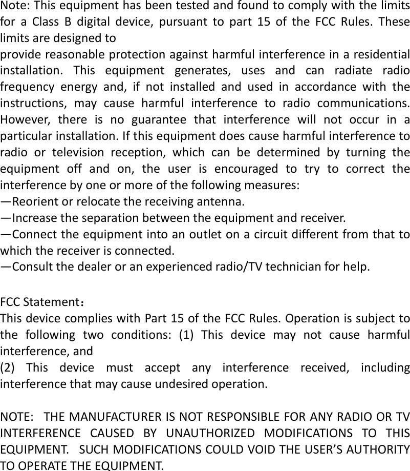   Note:ThisequipmenthasbeentestedandfoundtocomplywiththelimitsforaClassBdigitaldevice,pursuanttopart15oftheFCCRules.Theselimitsaredesignedtoprovidereasonableprotectionagainstharmfulinterferenceinaresidentialinstallation.Thisequipmentgenerates,usesandcanradiateradiofrequencyenergyand,ifnotinstalledandusedinaccordancewiththeinstructions,maycauseharmfulinterferencetoradiocommunications.However,thereisnoguaranteethatinterferencewillnotoccurinaparticularinstallation.Ifthisequipmentdoescauseharmfulinterferencetoradioortelevisionreception,whichcanbedeterminedbyturningtheequipmentoffandon,theuserisencouragedtotrytocorrecttheinterferencebyoneormoreofthefollowingmeasures:&mdash;Reorientorrelocatethereceivingantenna.&mdash;Increasetheseparationbetweentheequipmentandreceiver.&mdash;Connecttheequipmentintoanoutletonacircuitdifferentfromthattowhichthereceiverisconnected.&mdash;Consultthedealeroranexperiencedradio/TVtechnicianforhelp. FCCStatement：ThisdevicecomplieswithPart15oftheFCCRules.Operationissubjecttothefollowingtwoconditions:(1)Thisdevicemaynotcauseharmfulinterference,and(2)Thisdevicemustacceptanyinterferencereceived,includinginterferencethatmaycauseundesiredoperation.NOTE:THEMANUFACTURERISNOTRESPONSIBLEFORANYRADIOORTVINTERFERENCECAUSEDBYUNAUTHORIZEDMODIFICATIONSTOTHISEQUIPMENT.SUCHMODIFICATIONSCOULDVOIDTHEUSER&rsquo;SAUTHORITYTOOPERATETHEEQUIPMENT.   