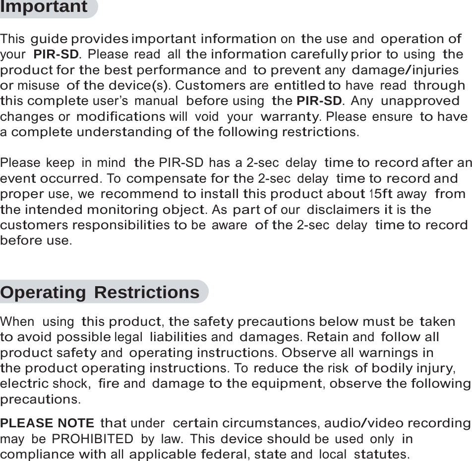 2   Important  This guide provides important information on the use and operation of your  PIR-SD. Please read all the information carefully prior  to using the product for the best performance and to prevent any damage/injuries or misuse of the device(s). Customers are entitled to have read through this complete user&rsquo;s  manual  before using the PIR-SD. Any  unapproved changes or modifications will  void  your  warranty. Please  ensure to have a complete understanding of the following restrictions.  Please keep  in mind  the PIR-SD has a 2-sec  delay  time to record after an event occurred. To compensate for the 2-sec  delay  time to record and proper use, we recommend to install this product about 15ft away  from the intended monitoring object. As part of our disclaimers it is the customers responsibilities to be aware  of the 2-sec  delay  time to record before use.   Operating Restrictions  When  using this product, the safety precautions below must be taken to avoid possible legal liabilities and damages. Retain and follow all product safety and operating instructions. Observe all warnings in the product operating instructions. To reduce the risk of bodily injury, electric shock, fire and damage to the equipment, observe the following precautions.  PLEASE NOTE that under  certain circumstances, audio/video recording may be PROHIBITED  by law. This device should be used only  in compliance with all applicable federal, state and  local  statutes. 