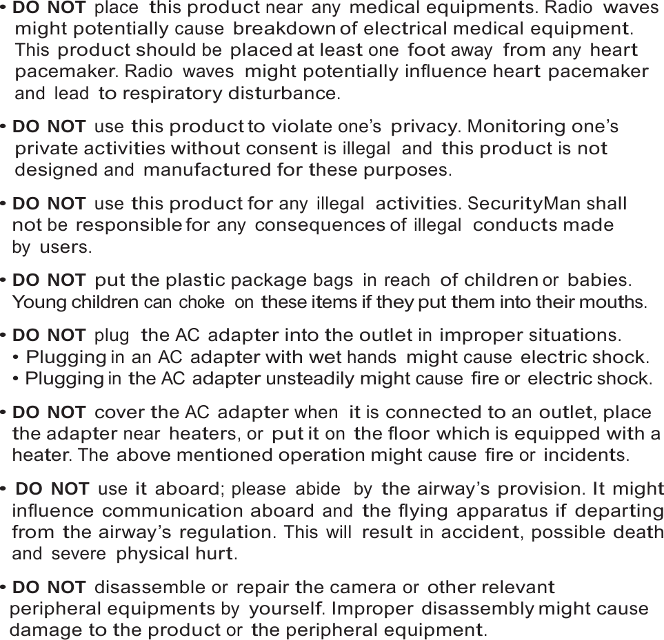 3   &bull; DO NOT place  this product near any medical equipments. Radio  waves might potentially cause breakdown of electrical medical equipment. This product should be placed at least one foot away  from any heart pacemaker. Radio  waves  might potentially influence heart pacemaker and lead to respiratory disturbance.  &bull; DO NOT use this product to violate one&rsquo;s privacy. Monitoring one&rsquo;s private activities without consent is illegal  and this product is not designed and manufactured for these purposes.  &bull; DO NOT use this product for any illegal  activities. SecurityMan shall not be responsible for any consequences of illegal  conducts made by users.  &bull; DO NOT put the plastic package bags in reach of children or babies. Young children can choke  on these items if they put them into their mouths.  &bull; DO NOT plug  the AC adapter into the outlet in improper situations. &bull; Plugging in an AC adapter with wet hands might cause electric shock. &bull; Plugging in the AC adapter unsteadily might cause fire or electric shock.  &bull; DO NOT cover the AC adapter when  it is connected to an outlet, place the adapter near heaters, or put it on the floor which is equipped with a heater. The above mentioned operation might cause fire or incidents.  &bull; DO NOT use it aboard; please  abide  by the airway&rsquo;s provision. It might influence communication aboard and the flying apparatus if departing from the airway&rsquo;s regulation. This will result in accident, possible death and severe physical hurt.  &bull; DO NOT disassemble or repair the camera or other relevant peripheral equipments by yourself. Improper disassembly might cause damage to the product or the peripheral equipment. 