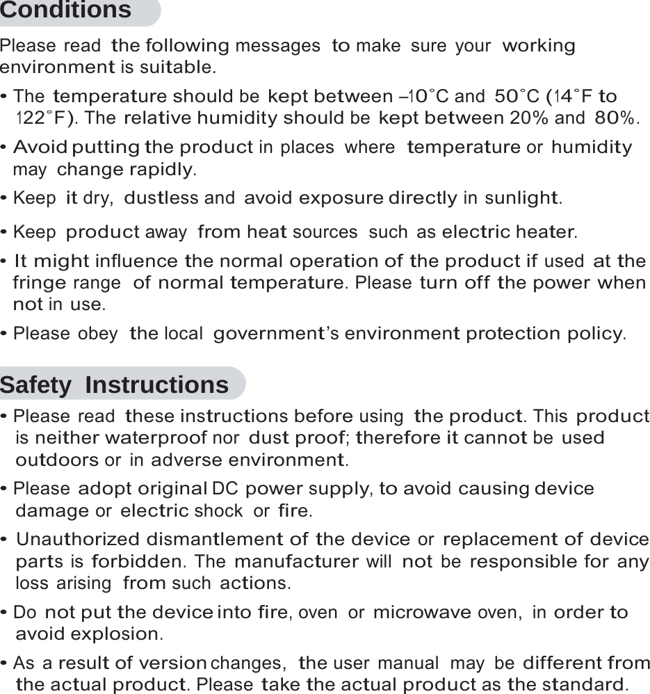 5   Conditions Please read the following messages  to make sure your  working environment is suitable. &bull; The temperature should be kept between &ndash;10˚C and 50˚C (14˚F to 122˚F). The relative humidity should be kept between 20% and 80%. &bull; Avoid putting the product in places  where  temperature or humidity may change rapidly. &bull; Keep it dry, dustless and avoid exposure directly in sunlight.  &bull; Keep product away  from heat sources  such  as electric heater. &bull; It might influence the normal operation of the product if used at the fringe range  of normal temperature. Please turn off the power when not in use. &bull; Please obey  the local  government&rsquo;s environment protection policy.  Safety Instructions &bull; Please read these instructions before using the product. This product is neither waterproof nor dust proof; therefore it cannot be used outdoors or  in adverse environment. &bull; Please adopt original DC power supply, to avoid causing device damage or electric shock  or fire. &bull; Unauthorized dismantlement of the device or replacement of device parts is forbidden. The manufacturer will not be responsible for any loss arising  from such actions. &bull; Do not put the device into fire, oven  or microwave oven, in order to avoid explosion. &bull; As a result of version changes,  the user  manual  may  be different from the actual product. Please take the actual product as the standard. 