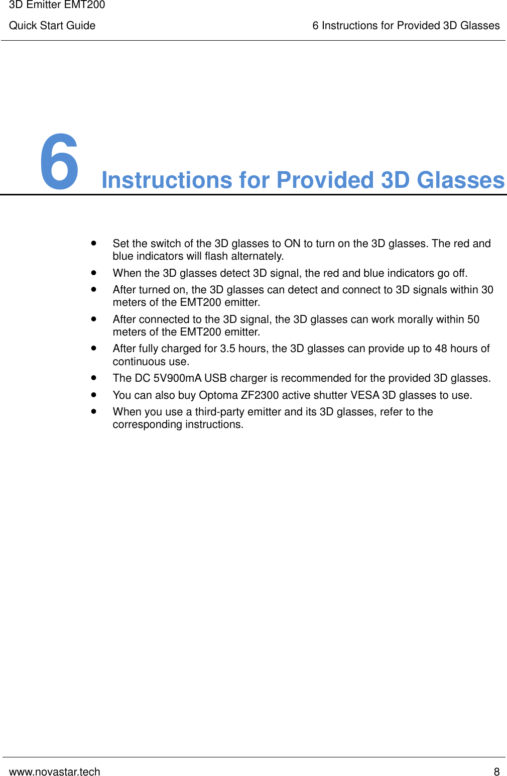 3D Emitter EMT200 Quick Start Guide 6 Instructions for Provided 3D Glasses  www.novastar.tech  8    6 Instructions for Provided 3D Glasses  Set the switch of the 3D glasses to ON to turn on the 3D glasses. The red and blue indicators will flash alternately.  When the 3D glasses detect 3D signal, the red and blue indicators go off.  After turned on, the 3D glasses can detect and connect to 3D signals within 30 meters of the EMT200 emitter.  After connected to the 3D signal, the 3D glasses can work morally within 50 meters of the EMT200 emitter.  After fully charged for 3.5 hours, the 3D glasses can provide up to 48 hours of continuous use.  The DC 5V900mA USB charger is recommended for the provided 3D glasses.  You can also buy Optoma ZF2300 active shutter VESA 3D glasses to use.  When you use a third-party emitter and its 3D glasses, refer to the corresponding instructions.