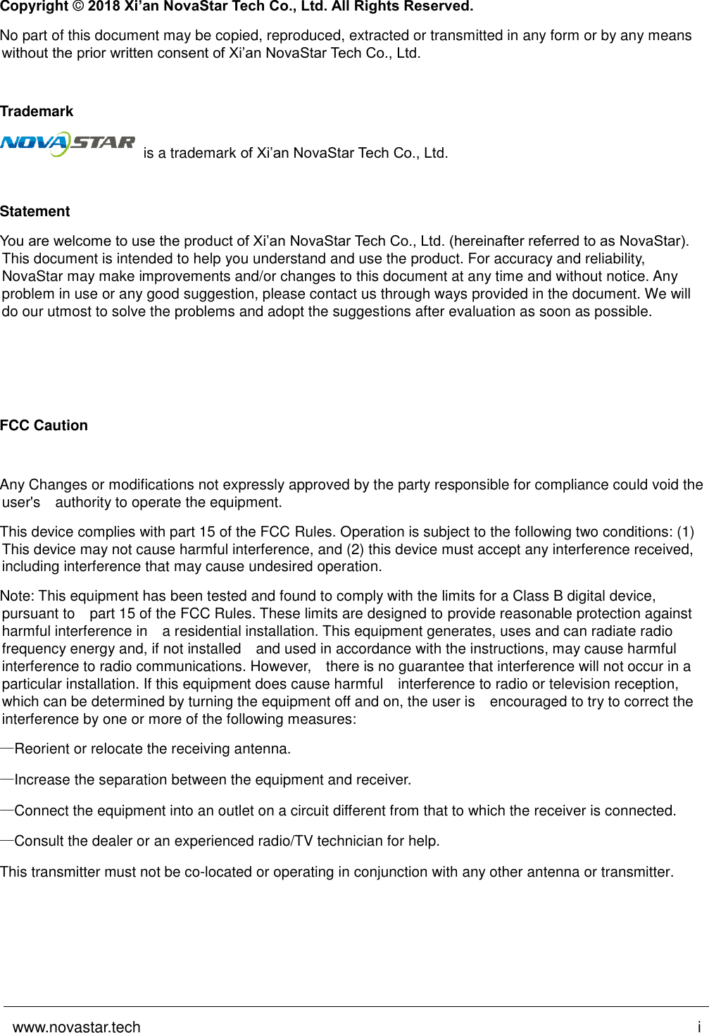 www.novastar.tech i Copyright © 2018 Xi’an NovaStar Tech Co., Ltd. All Rights Reserved. No part of this document may be copied, reproduced, extracted or transmitted in any form or by any means without the prior written consent of Xi’an NovaStar Tech Co., Ltd. Trademark is a trademark of Xi’an NovaStar Tech Co., Ltd. Statement You are welcome to use the product of Xi’an NovaStar Tech Co., Ltd. (hereinafter referred to as NovaStar). This document is intended to help you understand and use the product. For accuracy and reliability, NovaStar may make improvements and/or changes to this document at any time and without notice. Any problem in use or any good suggestion, please contact us through ways provided in the document. We will do our utmost to solve the problems and adopt the suggestions after evaluation as soon as possible. FCC Caution Any Changes or modifications not expressly approved by the party responsible for compliance could void the user&apos;s   authority to operate the equipment.   This device complies with part 15 of the FCC Rules. Operation is subject to the following two conditions: (1) This device may not cause harmful interference, and (2) this device must accept any interference received, including interference that may cause undesired operation. Note: This equipment has been tested and found to comply with the limits for a Class B digital device, pursuant to  part 15 of the FCC Rules. These limits are designed to provide reasonable protection against harmful interference in  a residential installation. This equipment generates, uses and can radiate radio frequency energy and, if not installed   and used in accordance with the instructions, may cause harmful interference to radio communications. However,  there is no guarantee that interference will not occur in a particular installation. If this equipment does cause harmful   interference to radio or television reception, which can be determined by turning the equipment off and on, the user is   encouraged to try to correct the interference by one or more of the following measures:    —Reorient or relocate the receiving antenna. —Increase the separation between the equipment and receiver. —Connect the equipment into an outlet on a circuit different from that to which the receiver is connected. —Consult the dealer or an experienced radio/TV technician for help.  This transmitter must not be co-located or operating in conjunction with any other antenna or transmitter.