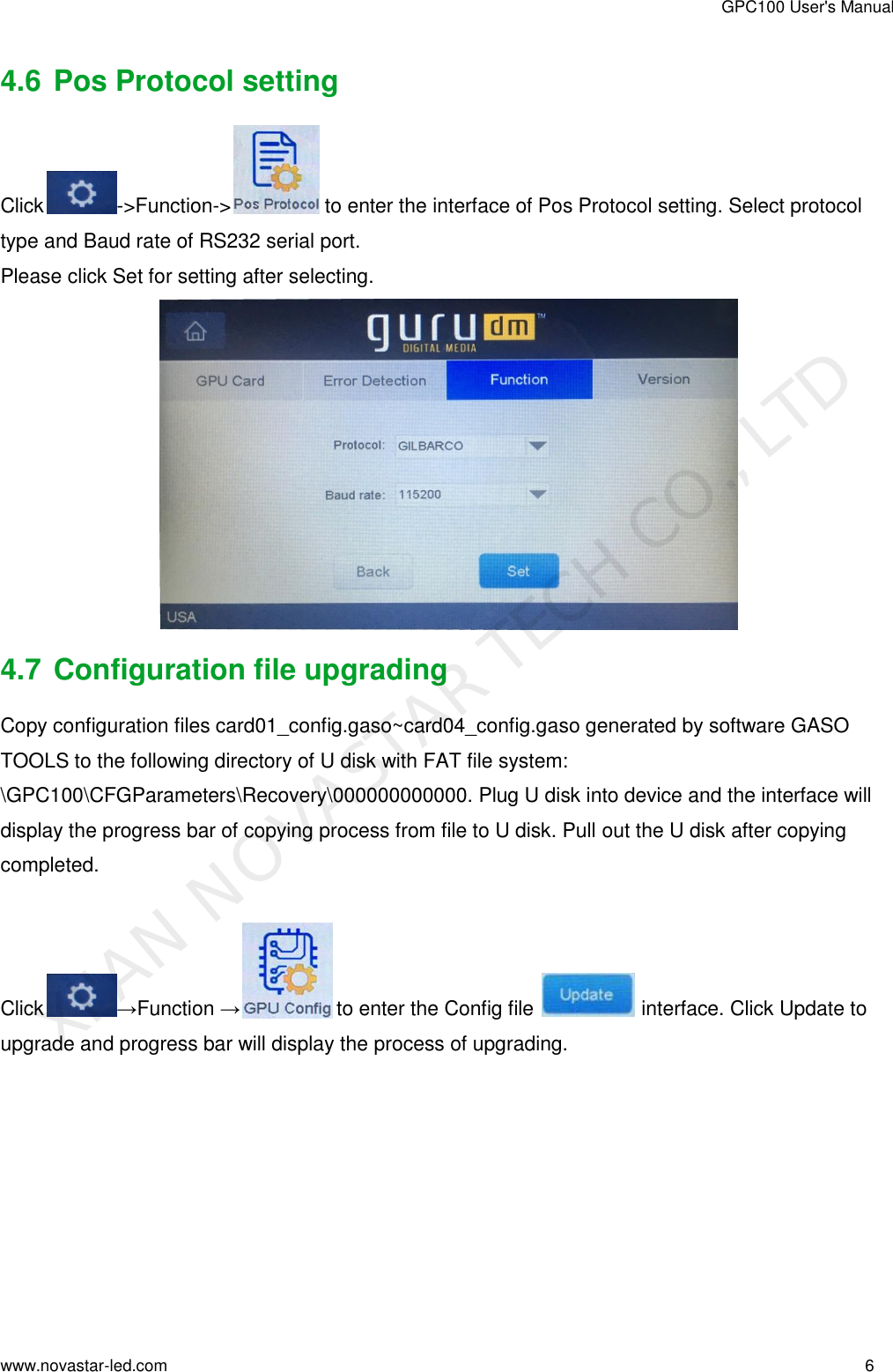 GPC100 User&apos;s Manual www.novastar-led.com                                                                                                                                                        6                                                                                                                                                   4.6 Pos Protocol setting Click -&gt;Function-&gt;  to enter the interface of Pos Protocol setting. Select protocol type and Baud rate of RS232 serial port. Please click Set for setting after selecting.  4.7 Configuration file upgrading Copy configuration files card01_config.gaso~card04_config.gaso generated by software GASO TOOLS to the following directory of U disk with FAT file system: \GPC100\CFGParameters\Recovery\000000000000. Plug U disk into device and the interface will display the progress bar of copying process from file to U disk. Pull out the U disk after copying completed.  Click →Function → to enter the Config file   interface. Click Update to  upgrade and progress bar will display the process of upgrading. XI&apos;AN NOVASTAR TECH CO., LTD