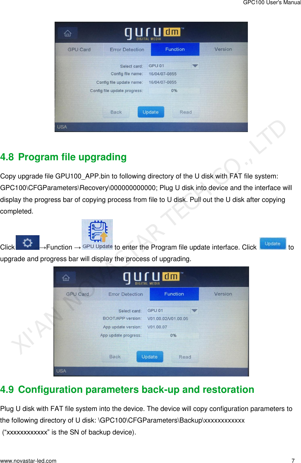 GPC100 User&apos;s Manual www.novastar-led.com                                                                                                                                                        7                                                                                                                                                     4.8 Program file upgrading Copy upgrade file GPU100_APP.bin to following directory of the U disk with FAT file system: GPC100\CFGParameters\Recovery\000000000000; Plug U disk into device and the interface will display the progress bar of copying process from file to U disk. Pull out the U disk after copying completed. Click →Function → to enter the Program file update interface. Click   to  upgrade and progress bar will display the process of upgrading.  4.9 Configuration parameters back-up and restoration Plug U disk with FAT file system into the device. The device will copy configuration parameters to the following directory of U disk: \GPC100\CFGParameters\Backup\xxxxxxxxxxxx  (“xxxxxxxxxxxx” is the SN of backup device). XI&apos;AN NOVASTAR TECH CO., LTD