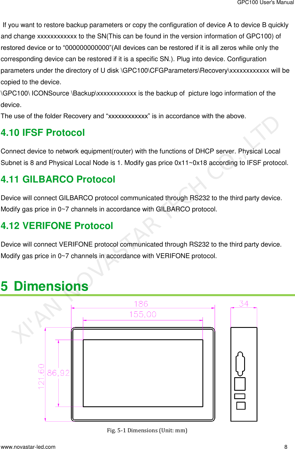 GPC100 User&apos;s Manual www.novastar-led.com                                                                                                                                                        8                                                                                                                                                    If you want to restore backup parameters or copy the configuration of device A to device B quickly and change xxxxxxxxxxxx to the SN(This can be found in the version information of GPC100) of restored device or to “000000000000”(All devices can be restored if it is all zeros while only the corresponding device can be restored if it is a specific SN.). Plug into device. Configuration parameters under the directory of U disk \GPC100\CFGParameters\Recovery\xxxxxxxxxxxx will be copied to the device. \GPC100\ ICONSource \Backup\xxxxxxxxxxxx is the backup of  picture logo information of the device. The use of the folder Recovery and “xxxxxxxxxxxx” is in accordance with the above. 4.10 IFSF Protocol Connect device to network equipment(router) with the functions of DHCP server. Physical Local Subnet is 8 and Physical Local Node is 1. Modify gas price 0x11~0x18 according to IFSF protocol. 4.11 GILBARCO Protocol Device will connect GILBARCO protocol communicated through RS232 to the third party device. Modify gas price in 0~7 channels in accordance with GILBARCO protocol. 4.12 VERIFONE Protocol Device will connect VERIFONE protocol communicated through RS232 to the third party device. Modify gas price in 0~7 channels in accordance with VERIFONE protocol.  5 Dimensions  Fig. 5-1 Dimensions (Unit: mm) XI&apos;AN NOVASTAR TECH CO., LTD