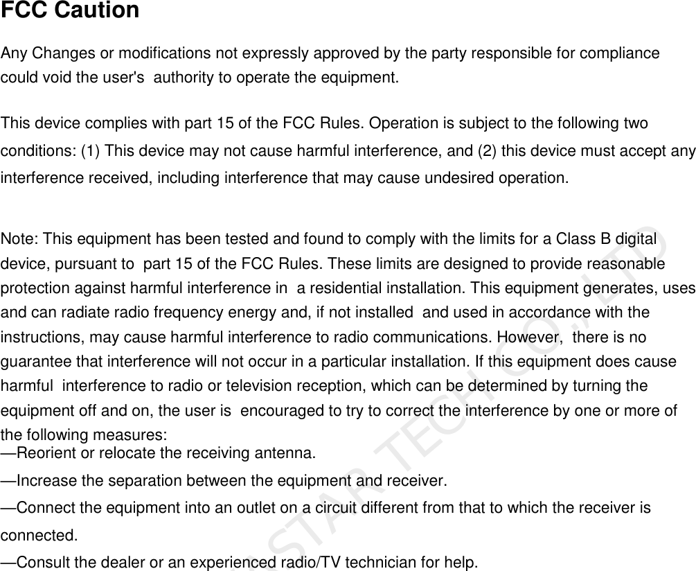 FCC Caution Any Changes or modifications not expressly approved by the party responsible for compliance could void the user&apos;s  authority to operate the equipment.  This device complies with part 15 of the FCC Rules. Operation is subject to the following two conditions: (1) This device may not cause harmful interference, and (2) this device must accept any interference received, including interference that may cause undesired operation. Note: This equipment has been tested and found to comply with the limits for a Class B digital device, pursuant to  part 15 of the FCC Rules. These limits are designed to provide reasonable protection against harmful interference in  a residential installation. This equipment generates, uses and can radiate radio frequency energy and, if not installed  and used in accordance with the instructions, may cause harmful interference to radio communications. However,  there is no guarantee that interference will not occur in a particular installation. If this equipment does cause harmful  interference to radio or television reception, which can be determined by turning the equipment off and on, the user is  encouraged to try to correct the interference by one or more of the following measures:   —Reorient or relocate the receiving antenna.   —Increase the separation between the equipment and receiver. —Connect the equipment into an outlet on a circuit different from that to which the receiver is connected. —Consult the dealer or an experienced radio/TV technician for help. XI&apos;AN NOVASTAR TECH CO., LTD