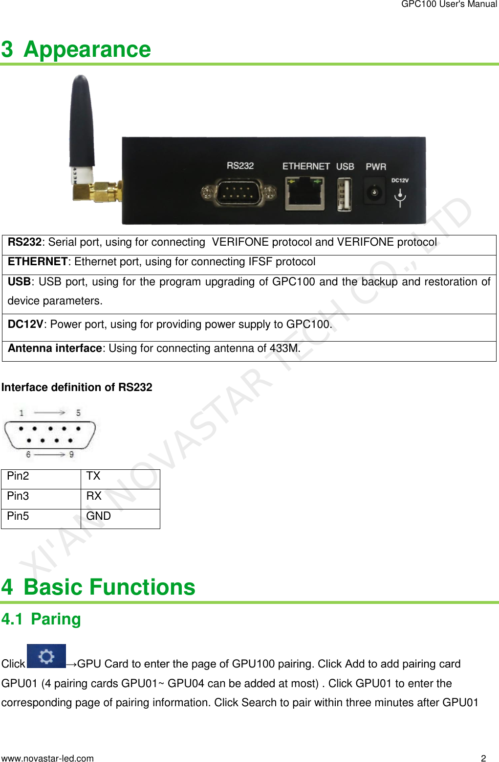 GPC100 User&apos;s Manual www.novastar-led.com                                                                                                                                                        2                                                                                                                                                   3 Appearance                                     RS232: Serial port, using for connecting  VERIFONE protocol and VERIFONE protocol ETHERNET: Ethernet port, using for connecting IFSF protocol  USB: USB port, using for the program upgrading of GPC100 and the backup and restoration of device parameters.  DC12V: Power port, using for providing power supply to GPC100. Antenna interface: Using for connecting antenna of 433M.  Interface definition of RS232  Pin2 TX Pin3 RX Pin5 GND   4 Basic Functions 4.1 Paring Click →GPU Card to enter the page of GPU100 pairing. Click Add to add pairing card GPU01 (4 pairing cards GPU01~ GPU04 can be added at most) . Click GPU01 to enter the corresponding page of pairing information. Click Search to pair within three minutes after GPU01 XI&apos;AN NOVASTAR TECH CO., LTD