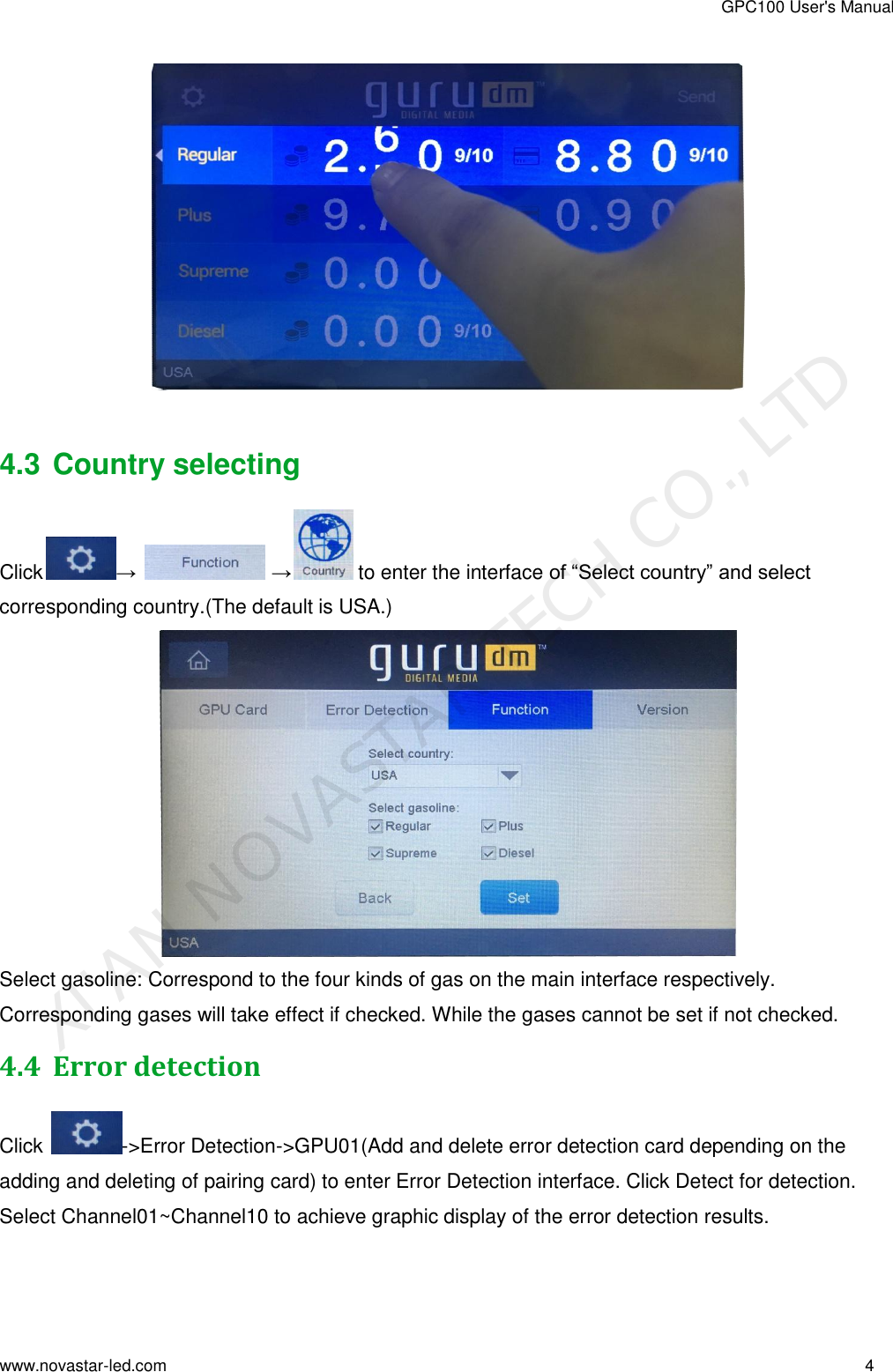 GPC100 User&apos;s Manual www.novastar-led.com                                                                                                                                                        4                                                                                                                                                     4.3 Country selecting  Click →   → to enter the interface of “Select country” and select corresponding country.(The default is USA.)  Select gasoline: Correspond to the four kinds of gas on the main interface respectively. Corresponding gases will take effect if checked. While the gases cannot be set if not checked. 4.4 Error detection Click  -&gt;Error Detection-&gt;GPU01(Add and delete error detection card depending on the adding and deleting of pairing card) to enter Error Detection interface. Click Detect for detection. Select Channel01~Channel10 to achieve graphic display of the error detection results. XI&apos;AN NOVASTAR TECH CO., LTD