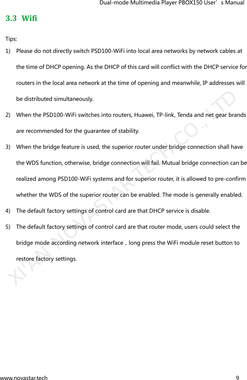                                   Dual-mode Multimedia Player PBOX150 User’s Manual www.novastar.tech                                                                      9  3.3 Wifi   Tips: 1) Please do not directly switch PSD100-WiFi into local area networks by network cables at the time of DHCP opening. As the DHCP of this card will conflict with the DHCP service for routers in the local area network at the time of opening and meanwhile, IP addresses will be distributed simultaneously.   2) When the PSD100-WiFi switches into routers, Huawei, TP-link, Tenda and net gear brands are recommended for the guarantee of stability.   3) When the bridge feature is used, the superior router under bridge connection shall have the WDS function, otherwise, bridge connection will fail. Mutual bridge connection can be realized among PSD100-WiFi systems and for superior router, it is allowed to pre-confirm whether the WDS of the superior router can be enabled. The mode is generally enabled.   4) The default factory settings of control card are that DHCP service is disable.   5) The default factory settings of control card are that router mode, users could select the bridge mode according network interface，long press the WiFi module reset button to restore factory settings.   XI&apos;AN NOVASTAR TECH CO., LTD