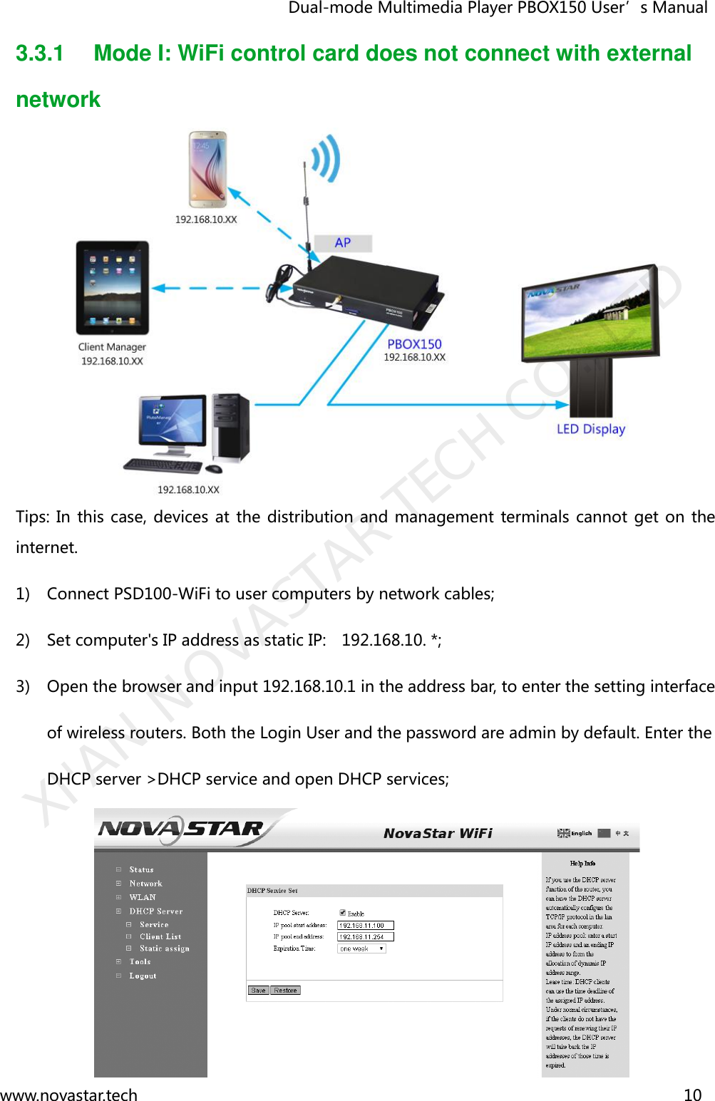                                   Dual-mode Multimedia Player PBOX150 User’s Manual www.novastar.tech                                                                      10  3.3.1  Mode I: WiFi control card does not connect with external network  Tips: In  this case, devices at the  distribution and management terminals cannot get on  the internet. 1) Connect PSD100-WiFi to user computers by network cables;   2) Set computer&apos;s IP address as static IP:    192.168.10. *;   3) Open the browser and input 192.168.10.1 in the address bar, to enter the setting interface of wireless routers. Both the Login User and the password are admin by default. Enter the DHCP server &gt;DHCP service and open DHCP services;    XI&apos;AN NOVASTAR TECH CO., LTD